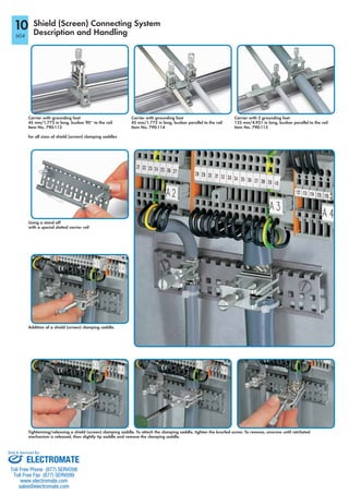 Shield (Screen) Connecting System
Description and Handling
Carrier with grounding foot
45 mm/1.772 in long, busbar 90° to the rail
Item No. 790-113
for all sizes of shield (screen) clamping saddles
Using a stand off
with a special slotted carrier rail
Addition of a shield (screen) clamping saddle.
Carrier with grounding foot
45 mm/1.772 in long, busbar parallel to the rail
Item No. 790-114
Carrier with 2 grounding feet
125 mm/4.921 in long, busbar parallel to the rail
Item No. 790-115
Tightenning/releasing a shield (screen) clamping saddle. To attach the clamping saddle, tighten the knurled screw. To remove, unscrew until ratcheted
mechanism is released, then slightly tip saddle and remove the clamping saddle.
10
604
ELECTROMATE
Toll Free Phone (877) SERVO98
Toll Free Fax (877) SERV099
www.electromate.com
sales@electromate.com
Sold & Serviced By:
 