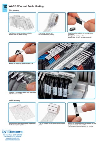 WAGO Wire and Cable Marking
Wire marking
The following marker cards are available:
Marker cards for plotter marking ...
Remove the rest of the card by twisting it off
... or marker cards on roll
for thermal transfer printing
Slide the marker card into the marking sleeve
receptacle.
Changing the marking is also
possible after the wire has been connected
Fix the 211-129 marking sleeve using cable ties to
individual wire or cable
Self-laminating labels are available on A4 sheets
for the laser printer (plotter) …
… or are supplied on roll for the thermal transfer
printer
Remove the printed label from the sheet or roll and
wrap it around the wire or cable.
The transparent laminate protects the marking
Cable marking
10
624
ELECTROMATE
Toll Free Phone (877) SERVO98
Toll Free Fax (877) SERV099
www.electromate.com
sales@electromate.com
Sold & Serviced By:
 