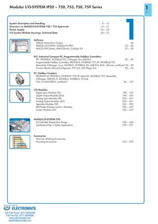 1
1
7
System Description and Handling 8 – 13
Overview on WAGO-I/O-SYSTEM 750 / 753 Approvals 14 – 21
Power Supply 22 – 23
I/O System Module Housings, Technical Data 24 – 25
Modular I/O-SYSTEM IP20 – 750, 753, 758, 759 Series
Software
WAGO Automation Cockpit 34
WAGO-I/O-CHECK, WAGO-I/O-PRO 35 – 36
WAGO-OPC-Server, WAGOframe, CoDeSys V3 37 – 39
Accessories
Manuals, Marking Accessories,
Mounting Accessories 352 – 353
I/O Modules
Digital Input Modules (DI) 158 – 193
Digital Output Modules (DO) 194 – 225
Analog Input Modules (AI) 226 – 251
Analog Output Modules (AO) 252 – 261
Specialty Modules (SP) 262 – 295
PROFIsafe Modules and Ex i Modules 296 – 325
System Modules (SY) 326 – 347
WAGO-I/O-SYSTEM 750
for Extended Temperature Range 348 – 349
Interference-Free in Safety Applications 350 – 351
FC: Fieldbus Couplers
PROFINET IO, PROFIBUS, ETHERNET TCP-/IP, EtherCAT, MODBUS/TCP, DeviceNet,
CANopen, SERCOS III, MODBUS, INTERBUS, CC-Link,
CAL, II/O-LIGHTBUS, LonWorks®
96 – 157
PLC: Industrial Compact PC, Programmable Fieldbus Controllers
IPC: PROFIBUS, MODBUS/TCP, CANopen, IEC 60870-5 40 – 49
Programmable Fieldbus Controllers: PROFIBUS, ETHERNET TCP-/IP, MODBUS/TCP,
DeviceNet, CANopen, Linux, MODBUS, INTERBUS, IEC 60870-5, KNX , BACnet, LonWorks®
50 – 89
Function Blocks, BACnet-Configurator, ETS 3/4, LNS Plug-In Prio 90 – 94
ELECTROMATE
Toll Free Phone (877) SERVO98
Toll Free Fax (877) SERV099
www.electromate.com
sales@electromate.com
Sold & Serviced By:
 