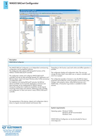 WAGO BACnet Configurator
WAGO BACnet Conﬁgurator
The WAGO BACnet Configurator is an independent commissioning,
configuration and management software.
The configurator fully supports BACnet-specific functions of the
WAGO 750-830 BACnet/IP Controller.
The configurator creates and configures WAGO BACnet/IP
BACnet objects. Import and export functions allow further processing
of configuration data.
For integration into existing BACnet/IP networks, the BACnet
devices available can be scanned, displayed in a browser and
data exchange can be implemented for WAGO devices.
Among the configurator’s additional capabilities are the logical
structuring of the project and network, addressing of the controller
and configuration of client and server in every WAGO BACnet/IP
controller.
The representation of the devices, objects and configuration data is
done in a logical, structured network and browser view.
Description
Depending on the function used, both online and offline operation is
possible.
The configurator displays all configuration data. The user may
change the data, load it onto either one, or several, controllers and
save it as a project.
The configurator provides a browser to view the BACnet object
properties and modify the current parameters (communicate value
changes, write property values, utilize BACnet services, etc.).
services.
System requirements:
Operating system: Windows®
2000,
Windows®
Windows®
Vista
WAGO BACnet Configurator can be downloaded for free at:
www.wago.com
1
92
ELECTROMATE
Toll Free Phone (877) SERVO98
Toll Free Fax (877) SERV099
www.electromate.com
sales@electromate.com
Sold & Serviced By:
 