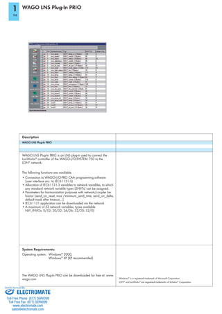 WAGO LNS Plug-In PRIO
WAGO LNS Plug-In PRIO
®
®
network.
The following functions are available:
Connection to WAGO-I/O-PRO CAA programming software
Parameters for harmonization purposes with network/coupler be-
havior (send_on_reset, max /minimum_send_time, send_on_delta,
default mask after timeout,...)
A maximum of 52 network variables, types available
Description
Windows®
®
and ® ®
Corporation
System Requirements:
Operating system: Windows®
2000,
Windows®
wago.com
1
ELECTROMATE
Toll Free Phone (877) SERVO98
Toll Free Fax (877) SERV099
www.electromate.com
sales@electromate.com
Sold & Serviced By:
 