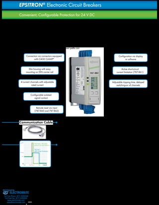 18 
EPSITRON® Electronic Circuit Breakers 
Convenient, Configurable Protection for 24 V DC 
Primary switch mode power supplies provide a very fast 
response to overcurrent conditions on the output side, allowing 
for an extended operating life. Selective protection of individual 
current paths on the secondary side via standard circuit breakers 
is often ineffective when TopBoost function is not available for 
high-speed magnetic tripping, unlike for PRO Power Supplies. 
Electronic circuit breakers provide selective protection for power 
supplies without TopBoost feature. Up to four current paths can 
4 current channels with adjustable 
rated current 
Communication Cable The 787-890 Communication Cable connects the 
787-860; 787-862 
without current limitation 
787-861 
with current limitation 
Imax SNT 
–100 Short circuit 
100 
1.5×Inom 
Inom 
be protected via 4 channels and easily adjustable rated current. 
The short-circuit current is limited using an active current limiting 
circuit breaker, preventing voltage drop across adjacent current 
paths. In addition to parameter setting, the display and serial 
interface control both the integrated fault memory and the in-stantaneous 
values of the output current and voltage. Hence, not 
only proactive monitoring and fault diagnostics, but also energy 
monitoring can be performed. 
Connection via connectors equipped 
with CAGE CLAMP® 
Configurable isolated 
signal contact 
Remote reset via input 
(787-860 and 787-862) 
Active short-circuit 
current limitation (787-861) 
Adjustable tripping time, delayed 
switching-on of channels 
Slim housing with easy 
mounting on DIN carrier rail 
Configuration via display 
or software 
RS-232 interface of the electronic circuit breaker 
with the RS-232 interface of a PC or PLC. 
Tripping Characteristics 
Rated currents can be set separately for each channel in 1A 
increments. In the event of an overcurrent, the affected channel will 
be shut down safely and reset in accordance with a programmed 
protection characteristic. The 787-861 Circuit Breaker provides 
active short-circuit current limitation to 1.5 times its rated current, 
preventing a voltage drop to affect other current paths in the event 
of a short circuit in one current path. The tripping time taken to shut 
down a current path can be configured to some extent. Once a 
channel has been shut down, it can be reactivated either via the 
on-device keys or by means of an impulse at the remote control 
input of the 787-860 or 787-862 Circuit Breakers. 
Sold & Serviced By: 
ELECTROMATE 
Toll Free Phone (877) SERVO98 
Toll Free Fax (877) SERV099 
www.electromate.com 
sales@electromate.com 
 