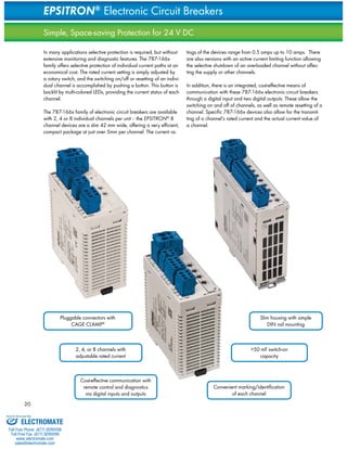 20 
EPSITRON® Electronic Circuit Breakers 
Simple, Space-saving Protection for 24 V DC 
In many applications selective protection is required, but without 
extensive monitoring and diagnostic features. The 787-166x 
family offers selective protection of individual current paths at an 
economical cost. The rated current setting is simply adjusted by 
a rotary switch, and the switching on/off or resetting of an indivi-dual 
channel is accomplished by pushing a button. This button is 
backlit by multi-colored LEDs, providing the current status of each 
channel. 
The 787-166x family of electronic circuit breakers are available 
with 2, 4 or 8 individual channels per unit - the EPSITRON® 8 
channel devices are a slim 42 mm wide, offering a very efficient, 
compact package at just over 5mm per channel. The current ra-tings 
of the devices range from 0.5 amps up to 10 amps. There 
are also versions with an active current limiting function allowing 
the selective shutdown of an overloaded channel without affec-ting 
the supply or other channels. 
In addition, there is an integrated, cost-effective means of 
communication with these 787-166x electronic circuit breakers 
through a digital input and two digital outputs. These allow the 
switching on and off of channels, as well as remote resetting of a 
channel. Specific 787-166x devices also allow for the transmit-ting 
of a channel’s rated current and the actual current value of 
a channel. 
Pluggable connectors with 
CAGE CLAMP® 
Cost-effective communication with 
remote control and diagnostics 
via digital inputs and outputs 
>50 mF switch-on 
capacity 
Convenient marking/identification 
of each channel 
2, 4, or 8 channels with 
adjustable rated current 
Slim housing with simple 
DIN rail mounting 
Sold & Serviced By: 
ELECTROMATE 
Toll Free Phone (877) SERVO98 
Toll Free Fax (877) SERV099 
www.electromate.com 
sales@electromate.com 
 