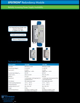 The possible failure of a power supply is reliably indicated 
via LED and an isolated contact. With the use of the redun-dancy 
29 
EPSITRON® Redundancy Module 
Reliably Increasing Power Supply Availability 
The 787-885 and 787-886 Redundancy Modules contains 
two high-performance diodes with 20 A capacity and de-couples 
two power supplies connected in parallel. With the 
connection of two equal power supplies, the availability of 
the machine or system can be guaranteed or the load current 
doubled. 
Two integrated power diodes, input 
current 2 x 20 A typ. 
or together max. 40 A 
Parallel connection possible 
Reverse voltage protection 
module to increase the availability, for example, it 
is possible to change out the device in ongoing operation 
without downtime. 
Signaling: 
1. LEDs: The green LED illuminates to indicate 
sufficient voltage at the module output. Each of the 
two yellow LEDs is assigned to a connected power 
supply and will light up should it fail. 
2. Isolated signal contact: The integrated relay‘s 
changeover contacts report the operating status 
of the connected power supplies. During normal 
operation the relay is active; it drops out in the event 
of a power supply failure. 
H 163 
Item number 787-885 787-886 
Description Redundancy module Redundancy module 
Nominal input voltage Vi 2 x 24 V DC 2 x 48 V DC 
Input current Ii 2 x 20 A, 
together max. 1 x 40 A 
2 x 20 A, 
together max. 1 x 40 A 
Nominal output voltage Vo nom 24 V DC 48 V DC 
Output current Io 20 A, max. 40 A 20 A, max. 40 A 
Efficiency 97 % typ. 96 % typ. 
Power loss PV 1.5 W (no load) / 14 W (rated load) / 26 
W (rated load 40 A) 
1.7 W (no load) / 20 W (rated load 20 A) 
/ 40 W (rated load 40 A) 
LED indication LED; isolated relay contact LED; isolated relay contact 
Ambient operating temperature -10 °C ... +60 °C -10 °C ... +60 °C 
Storage temperature -25 °C ... +85 °C -25 °C ... +85 °C 
Dimensions (mm) W x H x D** 40 x 163 x 181 40 x 163 x 181 
Weight 0.8 kg 0.8 kg 
Standards/Specifications EN 60950, UL 60950, UL 508, 
EN 61000-6-2, EN 61000-6-3 
EN 60950, UL 60950, UL 508, 
EN 61000-6-2, EN 61000-6-3 
H 163 
D 181 
D 181 
W 40 W 40 Technical Data: 
Sold & Serviced By: 
ELECTROMATE 
Toll Free Phone (877) SERVO98 
Toll Free Fax (877) SERV099 
www.electromate.com 
sales@electromate.com 
 