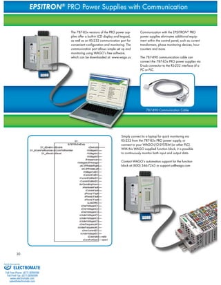 30 
EPSITRON® PRO Power Supplies with Communication 
The 787-85x versions of the PRO power sup-plies 
offer a built-in LCD display and keypad, 
as well as an RS-232 communication port for 
convenient configuration and monitoring. The 
communication port allows simple set up and 
monitoring using WAGO‘s free software, 
which can be downloaded at: www.wago.us. 
Communication with the EPSITRON® PRO 
power supplies eliminates additional equip-ment 
within the control panel, such as current 
transformers, phase monitoring devices, hour 
counters and more. 
The 787-890 communication cable can 
connect the 787-85x PRO power supplies via 
D-sub connector to the RS-232 interface of a 
PC or PLC. 
787-890 Communication Cable 
Simply connect to a laptop for quick monitoring via 
RS-232 from the 787-85x PRO power supply, or 
connect to your WAGO-I/O-SYSTEM (or other PLC). 
With this WAGO supplied function block, it is possible 
to continuously monitor both input and output data. 
Contact WAGO‘s automation support for the function 
block at (800) 346-7245 or support.us@wago.com 
Sold & Serviced By: 
ELECTROMATE 
Toll Free Phone (877) SERVO98 
Toll Free Fax (877) SERV099 
www.electromate.com 
sales@electromate.com 
 