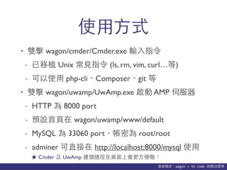 貨΢wagon	
 ?+	
 ?VS	
 ?Code	
 ?p܌W
ʹ??ʽ
? p wagon/cmder/Cmder.exe ݔ?ָ
- ֲ Unix ?Ҋָ (ls, rm, vim, curl)
- ʹ? php-cliComposergit 
? p wagon/uwamp/UwAmp.exe  AMP ŷ
- HTTP  8000 port
- AO?? wagon/uwamp/www/default
- MySQL  33060 portܞ root/root
- adminer ֱ http://localhost:8000/mysql ʹ?
 Cmder  UwAmp ݏ?ϕ?ร
 