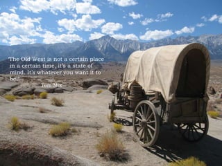 The Old West is not a certain place
in a certain time, its a state of
mind. Its whatever you want it to
be.
Tom Mix
 