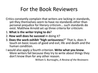 For the Book Reviewers
Critics constantly complain that writers are lacking in standards,
yet they themselves seem to have no standards other than
personal prejudice for literary criticism... such standards do
exist. Matthew Arnold set up three criteria for criticism:
1. What is the writer trying to do?
2. How well does he succeed in doing it?
3. Does the work exhibit high seriousness? That is, does it
touch on basic issues of good and evil, life and death and the
human condition.
I would also apply a fourth criterion. Write what you know.
More writers fail because they try to write about things they
don't know than for any other reason.
William S. Burroughs, A Review of the Reviewers
 