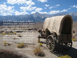 But if the book is good, is about
something that you know, and is
truly written and reading it over
you see that this is so you can let
the boys yip and the noise will
have that pleasant sound coyotes
make on a very cold night when
they are out in the snow and you
are in your own cabin that you
have built or paid for with your
work.
Ernest Hemingway
 