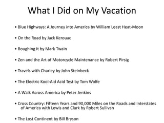What I Did on My Vacation
? Blue Highways: A Journey into America by William Least Heat-Moon
? On the Road by Jack Kerouac
? Roughing It by Mark Twain
? Zen and the Art of Motorcycle Maintenance by Robert Pirsig
? Travels with Charley by John Steinbeck
? The Electric Kool-Aid Acid Test by Tom Wolfe
? A Walk Across America by Peter Jenkins
? Cross Country: Fifteen Years and 90,000 Miles on the Roads and Interstates
of America with Lewis and Clark by Robert Sullivan
? The Lost Continent by Bill Bryson
 