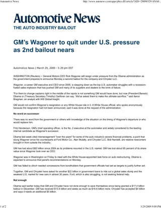 Automotive News                                                              http://www.autonews.com/apps/pbcs.dll/article?AID=/20090329/ANA0...




          THE AUTO INDUSTRY BAILOUT


          GM's Wagoner to quit under U.S. pressure
          as 2nd bailout nears

          Automotive News | March 29, 2009 - 5:29 pm EST


          WASHINGTON (Reuters) -- General Motors CEO Rick Wagoner will resign under pressure from the Obama administration as
          the government prepares to announce Monday a second bailout for the company and Chrysler LLC.

          Wagoner, a career GM executive and CEO since 2000, is stepping down as the top U.S. automaker struggles with a recession-
          fueled sales implosion that has pushed GM and many of its suppliers and dealers to the brink of failure.

          "For them to change captains right in the middle of the rapids is not something GM would have done, but now (President Barack)
          Obama or (Treasury Secretary Timothy) Geithner can say, ‘We've asked them to make the ultimate sacrifice,’" said Aaron
          Bragman, an analyst with IHS Global Insight.

          GM would not confirm Wagoner’s resignation or any White House role in it. A White House official, who spoke anonymously
          because the resignation had not been announced, said it was done at the request of the administration.

          No word on successor

          There was no word from the government or others with knowledge of the situation on the timing of Wagoner's departure or who
          would replace him.

          Fritz Henderson, GM's chief operating officer, is the No. 2 executive at the automaker and widely considered to the leading
          internal candidate as Wagoner's successor.

          Obama last week cited mismanagement "over the years" for some of the auto industry's severe financial problems, a point that
          stung Wagoner since his counterparts at Ford Motor Co., Alan Mulally, and Chrysler LLC, Bob Nardelli, are relative newcomers
          brought in from outside the industry.

          GM has lost about $82 billion since 2004 as its problems mounted in the U.S. market. GM has lost about 95 percent of its share
          value since Wagoner took over as CEO.

          Wagoner was in Washington on Friday to meet with the White House-appointed task force on auto restructuring. Obama is
          expected to announce that panel's recommendations on Monday.

          GM has failed to clinch needed concessions from bondholders that government officials had set as targets to justify further aid.

          Together, GM and Chrysler have asked for another $22 billion in government loans to ride out a global sales slump and the
          weakest U.S. market for new cars in almost 30 years. Ford, which is also struggling, is not seeking federal help.

          Not enough

          Obama said earlier today that GM and Chrysler have not done enough to save themselves since being granted a $17.4 billion
          bailout in December. GM has received $13.4 billion and seeks as much as $16.6 billion more; Chrysler has accepted $4 billion
          and says it needs an additional $5 billion.




1 of 2                                                                                                                               3/29/2009 9:09 PM
 