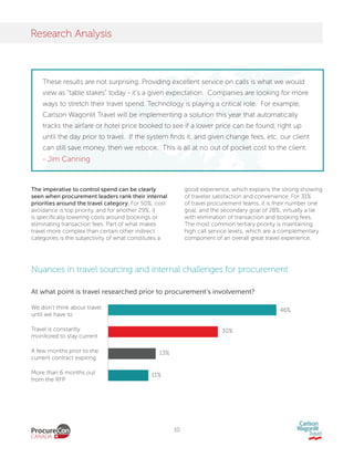 10
Research Analysis
The imperative to control spend can be clearly
seen when procurement leaders rank their internal
priorities around the travel category. For 50%, cost
avoidance is top priority, and for another 29%, it
is specifically lowering costs around bookings or
eliminating transaction fees. Part of what makes
travel more complex than certain other indirect
categories is the subjectivity of what constitutes a
good experience, which explains the strong showing
of traveler satisfaction and convenience. For 31%
of travel procurement teams, it is their number one
goal, and the secondary goal of 28%, virtually a tie
with elimination of transaction and booking fees.
The most common tertiary priority is maintaining
high call service levels, which are a complementary
component of an overall great travel experience.
Nuances in travel sourcing and internal challenges for procurement
We don’t think about travel
until we have to
Travel is constantly
monitored to stay current
A few months prior to the
current contract expiring
More than 6 months out
from the RFP
46%
30%
13%
11%
At what point is travel researched prior to procurement’s involvement?
These results are not surprising. Providing excellent service on calls is what we would
view as “table stakes” today - it’s a given expectation. Companies are looking for more
ways to stretch their travel spend. Technology is playing a critical role. For example,
Carlson Wagonlit Travel will be implementing a solution this year that automatically
tracks the airfare or hotel price booked to see if a lower price can be found, right up
until the day prior to travel. If the system finds it, and given change fees, etc, our client
can still save money, then we rebook. This is all at no out of pocket cost to the client.
- Jim Canning
 