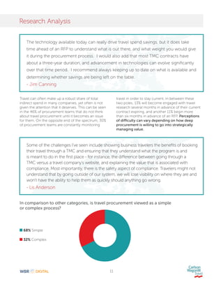 11
Research Analysis
68% Simple
32% Complex
In comparison to other categories, is travel procurement viewed as a simple
or complex process?
Travel can often make up a robust share of total
indirect spend in many companies, yet often is not
given the attention that it deserves. This can be seen
in the 46% of procurement teams that do not think
about travel procurement until it becomes an issue
for them. On the opposite end of the spectrum, 30%
of procurement teams are constantly monitoring
travel in order to stay current. In between these
two poles, 13% will become engaged with travel
research several months in advance of their current
contract expiring, and another 11% begin more
than six months in advance of an RFP. Perceptions
of difficulty can vary depending on how deep
procurement is willing to go into strategically
managing value.
The technology available today can really drive travel spend savings, but it does take
time ahead of an RFP to understand what is out there, and what weight you would give
it during the procurement process. I would also add that most TMC contracts have
about a three-year duration, and advancement in technologies can evolve significantly
over that time period. I recommend always keeping up to date on what is available and
determining whether savings are being left on the table.
- Jim Canning
Some of the challenges I’ve seen include showing business travelers the benefits of booking
their travel through a TMC and ensuring that they understand what the program is and
is meant to do in the first place - for instance, the difference between going through a
TMC versus a travel company’s website, and explaining the value that is associated with
compliance. Most importantly, there is the safety aspect of compliance. Travelers might not
understand that by going outside of our system, we will lose visibility on where they are and
won’t have the ability to help them as quickly should anything go wrong.
- Lis Anderson
 
