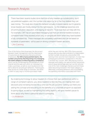 13
Research Analysis
One of the factors that showcases the disconnect
between travel management and the importance
of outcomes are the priorities that procurement
emphasizes. For 40% of procurement teams, the
number one priority that they bring in to managing
the travel category is enforcing policy compliance,
which can be complicated by the prevalence of the
internet and the ease with which an individual can
make a purchase, as well as sourcing decisions that
fail to allow for actual buyer behaviors. Travel buyers
have access to a wide range of channels, and there
is often no easy way to monitor purchases made
while they are mid-trip. With 25% of procurement
groups placing value demonstration to stakeholders
as their number one priority, and another 25%
naming it their second most important, it’s clear that
justifying procurement’s involvement in the area
is another key concern. With 24% placing a lack of
oversight and visibility into spend as their top priority
and an equal percentage placing it as their second,
one of the main challenges that procurement faces
when becoming involved in the travel category is
effectively controlling behaviors and consolidating
the spending information associated with them.
There have been several studies done that look at why travelers go outside policy, don’t
use preferred suppliers, and the number one reason by far is that they believe they can
save money. The study also shows this behavior actually increases spend, but it’s good to
know travelers are mostly doing it for the right reasons. So the challenge becomes one
of communication, education, and staying on top of it. Tools exist that can help with this.
For example, CWT has an automated messaging tool that can remind travelers to book a
compliant hotel if they booked airfare only, or congratulate them when they have booked
a fully compliant trip. These messages are completely automated and can be based on
hundreds of parameters - all focused on driving compliant traveler decisions.
- Jim Canning
By enabling technology to allow travelers to choose their own preferences within a
range of compliant options, you allow travelers to feel like they are making their own
decisions and not being forced into a one-size-fits-all outcome. Getting out there and
selling the concept and educating on the benefits of a corporate program as opposed
to going rogue, as well as highlighting the safety aspects, will give travelers pause to
think about why there is personal value in complying.
- Lis Anderson
 