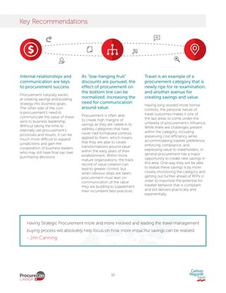 16
Key Recommendations
Internal relationships and
communication are keys
to procurement success.
Procurement naturally excels
at creating savings and building
strategy into business goals.
The other side of the coin
is procurement’s need to
communicate the value of these
wins to business leadership.
Without taking the time to
internally sell procurement’s
processes and results, it can be
much more difficult to expand
jurisdictions and gain the
cooperation of business leaders
who may still have final say over
purchasing decisions.
As “low-hanging fruit”
discounts are pursued, the
effect of procurement on
the bottom line can be
normalized, increasing the
need for communication
around value.
Procurement is often able
to create high margins of
savings as they are called in to
address categories that have
never had formalized controls
applied to them, which means
that they are able to create
transformations around value
within the early years of their
establishment. Within more
mature organizations, the track
record of value creation can
lead to greater control, but
when obvious steps are taken,
procurement must lean on
communication of the value
they are building to supplement
their incumbent best practices.
Travel is an example of a
procurement category that is
newly ripe for re-examination,
and another avenue for
creating savings and value.
Having long resisted more formal
controls, the personal nature of
travel outcomes makes it one of
the last areas to come under the
umbrella of procurement’s influence.
While there are challenges present
within the category, including
preserving cost efficiency while
accommodating traveler preference,
enforcing compliance, and
expressing value to stakeholders, in
general procurement has a major
opportunity to create new savings in
this area. One way they will be able
to realize these savings is by more
closely monitoring the category and
getting out further ahead of RFPs in
order to maximize the potential for
traveler behavior that is compliant
and still delivers practically and
experientially.
Having Strategic Procurement more and more involved and leading the travel management
buying process will absolutely help focus on how more impactful savings can be realized.
- Jim Canning
 