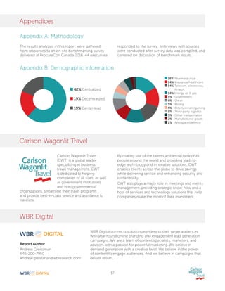 17
Appendices
Carlson Wagonlit Travel
WBR Digital
Appendix A: Methodology
Appendix B: Demographic information
The results analyzed in this report were gathered
from responses to an on-site benchmarking survey
delivered at ProcureCon Canada 2016. 44 executives
Carlson Wagonlit Travel
(CWT) is a global leader
specializing in business
travel management. CWT
is dedicated to helping
companies of all sizes, as well
as government institutions
and non-governmental
organizations, streamline their travel programs
and provide best-in-class service and assistance to
travelers.
Report Author
Andrew Greissman
646-200-7950
Andrew.greissman@wbresearch.com
responded to the survey. Interviews with sources
were conducted after survey data was compiled, and
centered on discussion of benchmark results.
By making use of the talents and know-how of its
people around the world and providing leading-
edge technology and innovative solutions, CWT
enables clients across the globe to drive savings
while delivering service and enhancing security and
sustainability.
CWT also plays a major role in meetings and events
management, providing strategic know-how and a
host of services and technology solutions that help
companies make the most of their investment.
WBR Digital connects solution providers to their target audiences
with year-round online branding and engagement lead generation
campaigns. We are a team of content specialists, marketers, and
advisors with a passion for powerful marketing. We believe in
demand generation with a creative twist. We believe in the power
of content to engage audiences. And we believe in campaigns that
deliver results.
62% Centralized
19% Decentralized
19% Center-lead
16% 	Pharmaceutical
14% 	Insurance/healthcare
14%	Telecom, electronics,
hi-tech
14% Energy, oil  gas
9% 	 Government
9% 	 Other
5% 	 Mining
5% 	 Entertainment/gaming
5% 	 Third-party logistics
5% 	 Other transportation
2% 	 Manufactured goods
2% 	 Aerospace/defence
 