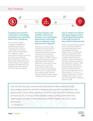 3
Key Findings
Canadian procurement
continues to consolidate
jurisdiction over spending
within their companies.
Not only are Canadian
companies progressively
adopting procurement
structures where there is
consolidation of authority
within centers of excellence,
the influence of these
procurement centers is growing
to touch more spending.
With refinements in both the
technology and best practices
that procurement can apply to
spending, the department can
reliably influence the bottom
line when they are called in.
As procurement’s role
solidifies, differences
between more developed
departments and those
that are relatively newer
become more apparent.
While procurement at large
is advancing along a general
trend-line, the maturity of
individual businesses is usually
a predictor of the role that
procurement will play within
them. Within a smaller company,
a decentralized procurement
department with voluntary
interaction on the part of other
business units is common.
Procurement tends to gain
greater influence and mandate
as the amount of spend within
the company grows, and the
savings potential of each indirect
category grows proportionally.
Like IT, travel is an indirect
spending category that is
increasingly being looked
at through the lens of
procurement best practice.
Within many growing businesses,
indirect spending categories
that would have been solely
controlled by specialist
departments, or managed by
a group of stakeholders are
now under the procurement
umbrella. With pressures to
maintain customer satisfaction
while demonstrating results to
key stakeholders, travel is often
one of the last categories to
be looked at by procurement,
and thus holds promise for
significant savings and process
improvements. For many, a
hands-off approach to contract
management is still an issue
that can complicate compliance
down the road.
Over the last few years, procurement has become more involved in high-
level strategic planning, and that is because procurement has been given the
opportunity to show what value they can bring, and build their credibility based
on those results. As long as that credibility keeps building, more and more
organizations will start bringing their procurement leaders into their C-suite
discussions.
- Lis Anderson
 
