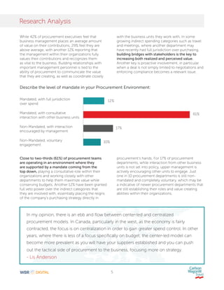 5
Research Analysis
Mandated, with full jurisdiction
over spend
Mandated, with consultative
interaction with other business units
Non-Mandated, with interaction
encouraged by management
Non-Mandated, voluntary
engagement
12%
61%
17%
10%
Describe the level of mandate in your Procurement Environment:
While 42% of procurement executives feel that
business management places an average amount
of value on their contributions, 29% feel they are
above average, with another 12% reporting that
the management within their organizations fully
values their contributions and recognizes them
as vital to the business. Building relationships with
important management personnel is tied to the
ability of procurement to communicate the value
that they are creating, as well as coordinate closely
Close to two-thirds (61%) of procurement teams
are operating in an environment where they
are supported by a mandate coming from the
top down, playing a consultative role within their
organizations and working closely with other
departments to help them maximize value while
conserving budgets. Another 12% have been granted
full veto power over the indirect categories that
they are involved with, essentially placing the reigns
of the company’s purchasing strategy directly in
with the business units they work with. In some
growing indirect spending categories such as travel
and meetings, where another department may
have recently had full jurisdiction over purchasing,
building bridges with stakeholders is the key to
increasing both realized and perceived value.
Another key is proactive involvement, in particular
when a deal is not simply limited to negotiations and
enforcing compliance becomes a relevant issue.
procurement’s hands. For 17% of procurement
departments, while interaction from other business
units is not set into policy, upper management is
actively encouraging other units to engage. Just
one in 10 procurement departments is still non-
mandated and completely voluntary, which may be
a indicative of newer procurement departments that
are still establishing their roles and value creating
abilities within their organizations.
In my opinion, there is an ebb and flow between center-led and centralized
procurement models. In Canada, particularly in the west, as the economy is fairly
contracted, the focus is on centralization in order to gain greater spend control. In other
years, where there is less of a focus specifically on budget, the center-led model can
become more prevalent as you will have your suppliers established and you can push
out the tactical side of procurement to the business, focusing more on strategy.
- Lis Anderson
 