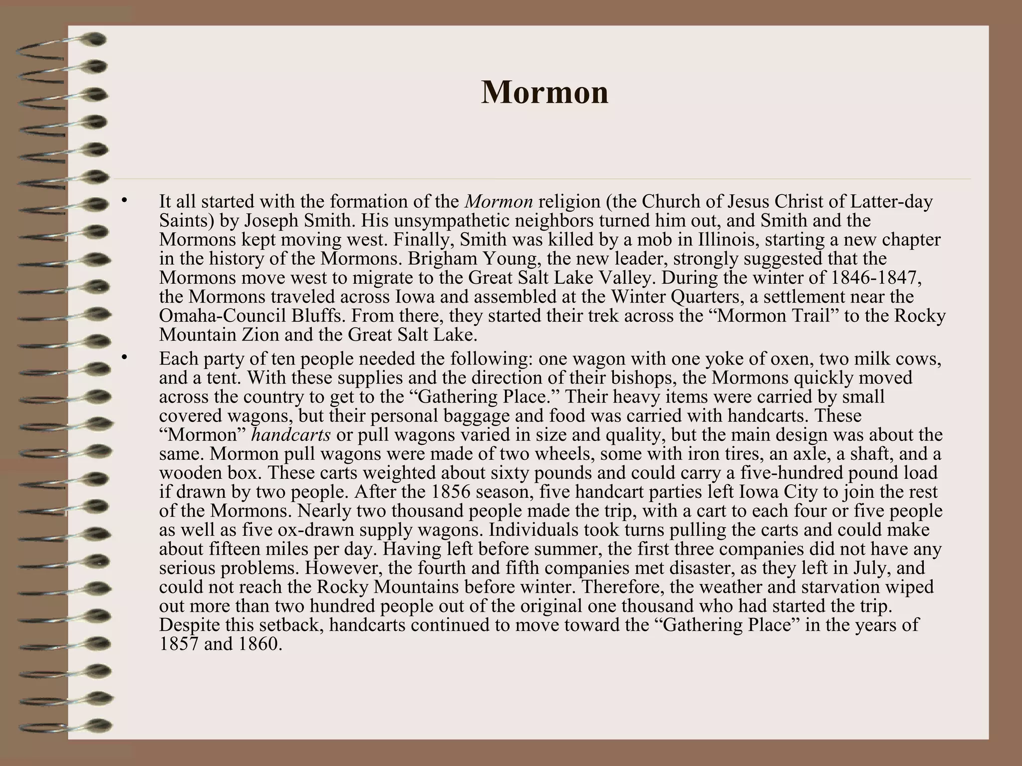 Mormon
• It all started with the formation of the Mormon religion (the Church of Jesus Christ of Latter-day
Saints) by Joseph Smith. His unsympathetic neighbors turned him out, and Smith and the
Mormons kept moving west. Finally, Smith was killed by a mob in Illinois, starting a new chapter
in the history of the Mormons. Brigham Young, the new leader, strongly suggested that the
Mormons move west to migrate to the Great Salt Lake Valley. During the winter of 1846-1847,
the Mormons traveled across Iowa and assembled at the Winter Quarters, a settlement near the
Omaha-Council Bluffs. From there, they started their trek across the “Mormon Trail” to the Rocky
Mountain Zion and the Great Salt Lake.
• Each party of ten people needed the following: one wagon with one yoke of oxen, two milk cows,
and a tent. With these supplies and the direction of their bishops, the Mormons quickly moved
across the country to get to the “Gathering Place.” Their heavy items were carried by small
covered wagons, but their personal baggage and food was carried with handcarts. These
“Mormon” handcarts or pull wagons varied in size and quality, but the main design was about the
same. Mormon pull wagons were made of two wheels, some with iron tires, an axle, a shaft, and a
wooden box. These carts weighted about sixty pounds and could carry a five-hundred pound load
if drawn by two people. After the 1856 season, five handcart parties left Iowa City to join the rest
of the Mormons. Nearly two thousand people made the trip, with a cart to each four or five people
as well as five ox-drawn supply wagons. Individuals took turns pulling the carts and could make
about fifteen miles per day. Having left before summer, the first three companies did not have any
serious problems. However, the fourth and fifth companies met disaster, as they left in July, and
could not reach the Rocky Mountains before winter. Therefore, the weather and starvation wiped
out more than two hundred people out of the original one thousand who had started the trip.
Despite this setback, handcarts continued to move toward the “Gathering Place” in the years of
1857 and 1860.
 