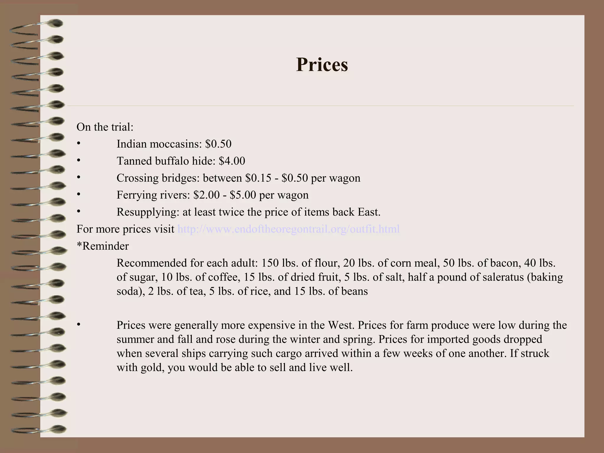 Prices
On the trial:
• Indian moccasins: $0.50
• Tanned buffalo hide: $4.00
• Crossing bridges: between $0.15 - $0.50 per wagon
• Ferrying rivers: $2.00 - $5.00 per wagon
• Resupplying: at least twice the price of items back East.
For more prices visit http://www.endoftheoregontrail.org/outfit.html
*Reminder
Recommended for each adult: 150 lbs. of flour, 20 lbs. of corn meal, 50 lbs. of bacon, 40 lbs.
of sugar, 10 lbs. of coffee, 15 lbs. of dried fruit, 5 lbs. of salt, half a pound of saleratus (baking
soda), 2 lbs. of tea, 5 lbs. of rice, and 15 lbs. of beans
• Prices were generally more expensive in the West. Prices for farm produce were low during the
summer and fall and rose during the winter and spring. Prices for imported goods dropped
when several ships carrying such cargo arrived within a few weeks of one another. If struck
with gold, you would be able to sell and live well.
 