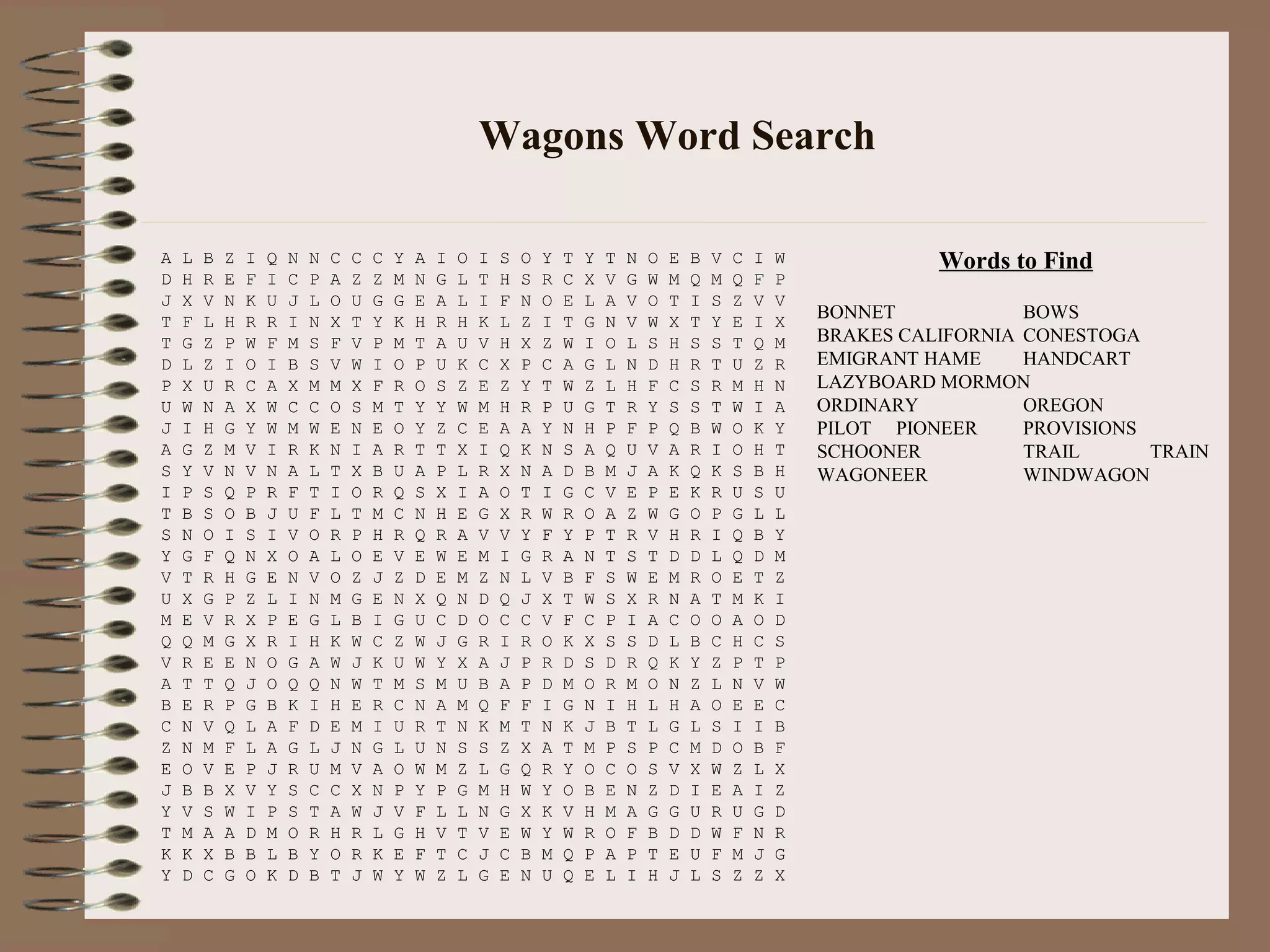 Wagons Word Search
A L B Z I Q N N C C C Y A I O I S O Y T Y T N O E B V C I W
D H R E F I C P A Z Z M N G L T H S R C X V G W M Q M Q F P
J X V N K U J L O U G G E A L I F N O E L A V O T I S Z V V
T F L H R R I N X T Y K H R H K L Z I T G N V W X T Y E I X
T G Z P W F M S F V P M T A U V H X Z W I O L S H S S T Q M
D L Z I O I B S V W I O P U K C X P C A G L N D H R T U Z R
P X U R C A X M M X F R O S Z E Z Y T W Z L H F C S R M H N
U W N A X W C C O S M T Y Y W M H R P U G T R Y S S T W I A
J I H G Y W M W E N E O Y Z C E A A Y N H P F P Q B W O K Y
A G Z M V I R K N I A R T T X I Q K N S A Q U V A R I O H T
S Y V N V N A L T X B U A P L R X N A D B M J A K Q K S B H
I P S Q P R F T I O R Q S X I A O T I G C V E P E K R U S U
T B S O B J U F L T M C N H E G X R W R O A Z W G O P G L L
S N O I S I V O R P H R Q R A V V Y F Y P T R V H R I Q B Y
Y G F Q N X O A L O E V E W E M I G R A N T S T D D L Q D M
V T R H G E N V O Z J Z D E M Z N L V B F S W E M R O E T Z
U X G P Z L I N M G E N X Q N D Q J X T W S X R N A T M K I
M E V R X P E G L B I G U C D O C C V F C P I A C O O A O D
Q Q M G X R I H K W C Z W J G R I R O K X S S D L B C H C S
V R E E N O G A W J K U W Y X A J P R D S D R Q K Y Z P T P
A T T Q J O Q Q N W T M S M U B A P D M O R M O N Z L N V W
B E R P G B K I H E R C N A M Q F F I G N I H L H A O E E C
C N V Q L A F D E M I U R T N K M T N K J B T L G L S I I B
Z N M F L A G L J N G L U N S S Z X A T M P S P C M D O B F
E O V E P J R U M V A O W M Z L G Q R Y O C O S V X W Z L X
J B B X V Y S C C X N P Y P G M H W Y O B E N Z D I E A I Z
Y V S W I P S T A W J V F L L N G X K V H M A G G U R U G D
T M A A D M O R H R L G H V T V E W Y W R O F B D D W F N R
K K X B B L B Y O R K E F T C J C B M Q P A P T E U F M J G
Y D C G O K D B T J W Y W Z L G E N U Q E L I H J L S Z Z X
Words to Find
BONNET BOWS
BRAKES CALIFORNIA CONESTOGA
EMIGRANT HAME HANDCART
LAZYBOARD MORMON
ORDINARY OREGON
PILOT PIONEER PROVISIONS
SCHOONER TRAIL TRAIN
WAGONEER WINDWAGON
 