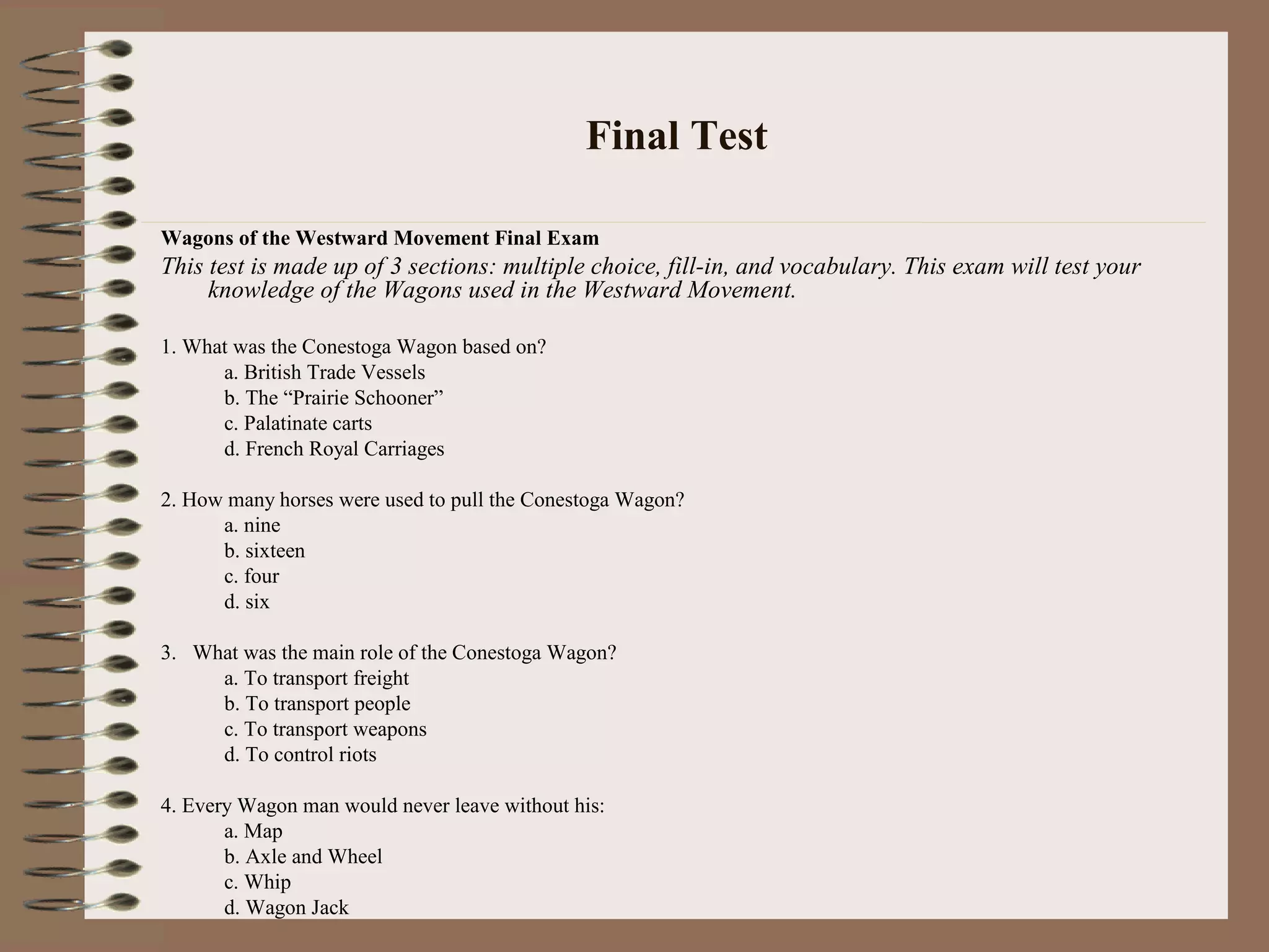 Final Test
Wagons of the Westward Movement Final Exam
This test is made up of 3 sections: multiple choice, fill-in, and vocabulary. This exam will test your
knowledge of the Wagons used in the Westward Movement.
1. What was the Conestoga Wagon based on?
a. British Trade Vessels
b. The “Prairie Schooner”
c. Palatinate carts
d. French Royal Carriages
2. How many horses were used to pull the Conestoga Wagon?
a. nine
b. sixteen
c. four
d. six
3. What was the main role of the Conestoga Wagon?
a. To transport freight
b. To transport people
c. To transport weapons
d. To control riots
4. Every Wagon man would never leave without his:
a. Map
b. Axle and Wheel
c. Whip
d. Wagon Jack
 