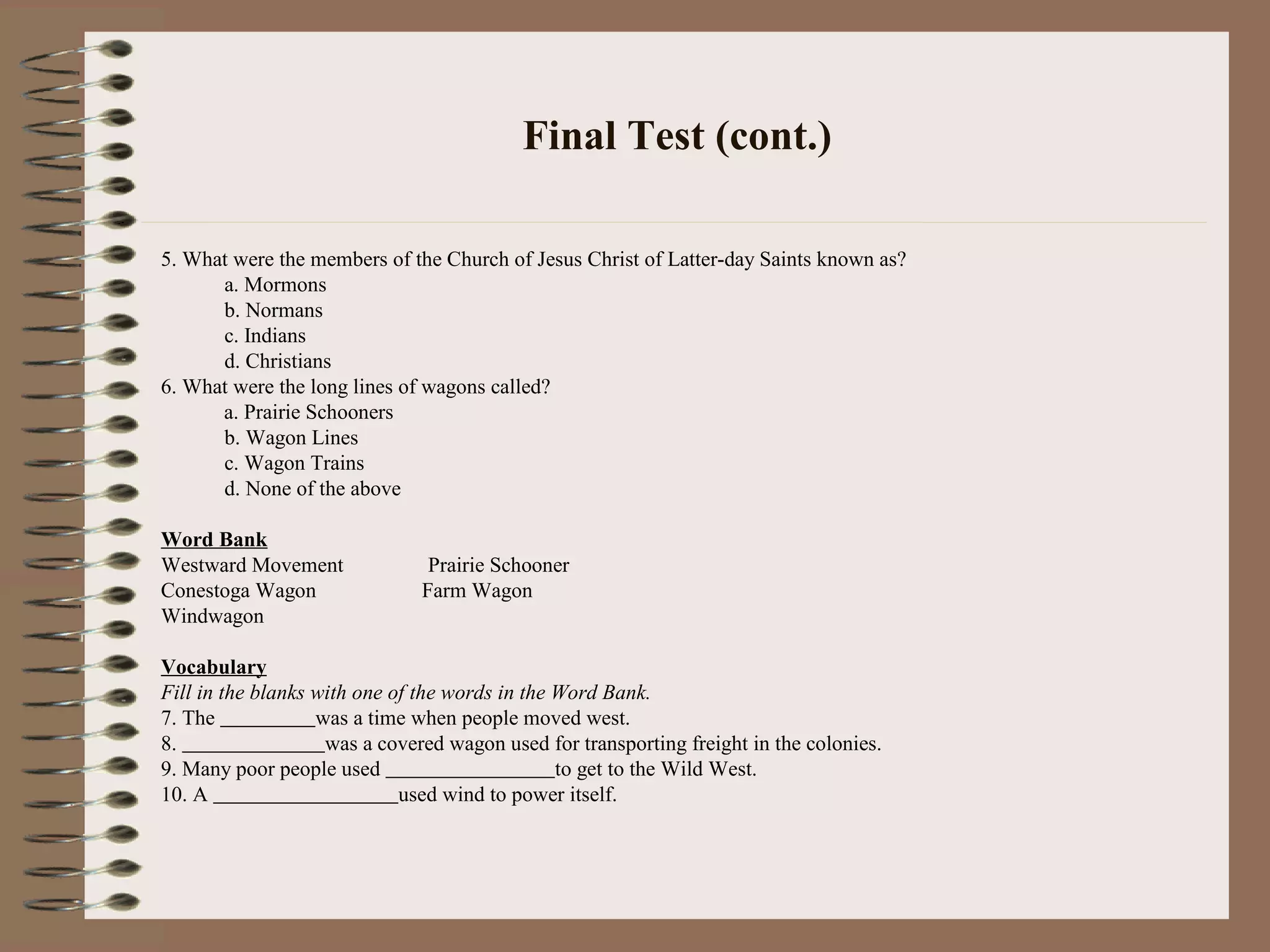 Final Test (cont.)
5. What were the members of the Church of Jesus Christ of Latter-day Saints known as?
a. Mormons
b. Normans
c. Indians
d. Christians
6. What were the long lines of wagons called?
a. Prairie Schooners
b. Wagon Lines
c. Wagon Trains
d. None of the above
Word Bank
Westward Movement Prairie Schooner
Conestoga Wagon Farm Wagon
Windwagon
Vocabulary
Fill in the blanks with one of the words in the Word Bank.
7. The was a time when people moved west.
8. was a covered wagon used for transporting freight in the colonies.
9. Many poor people used to get to the Wild West.
10. A used wind to power itself.
 