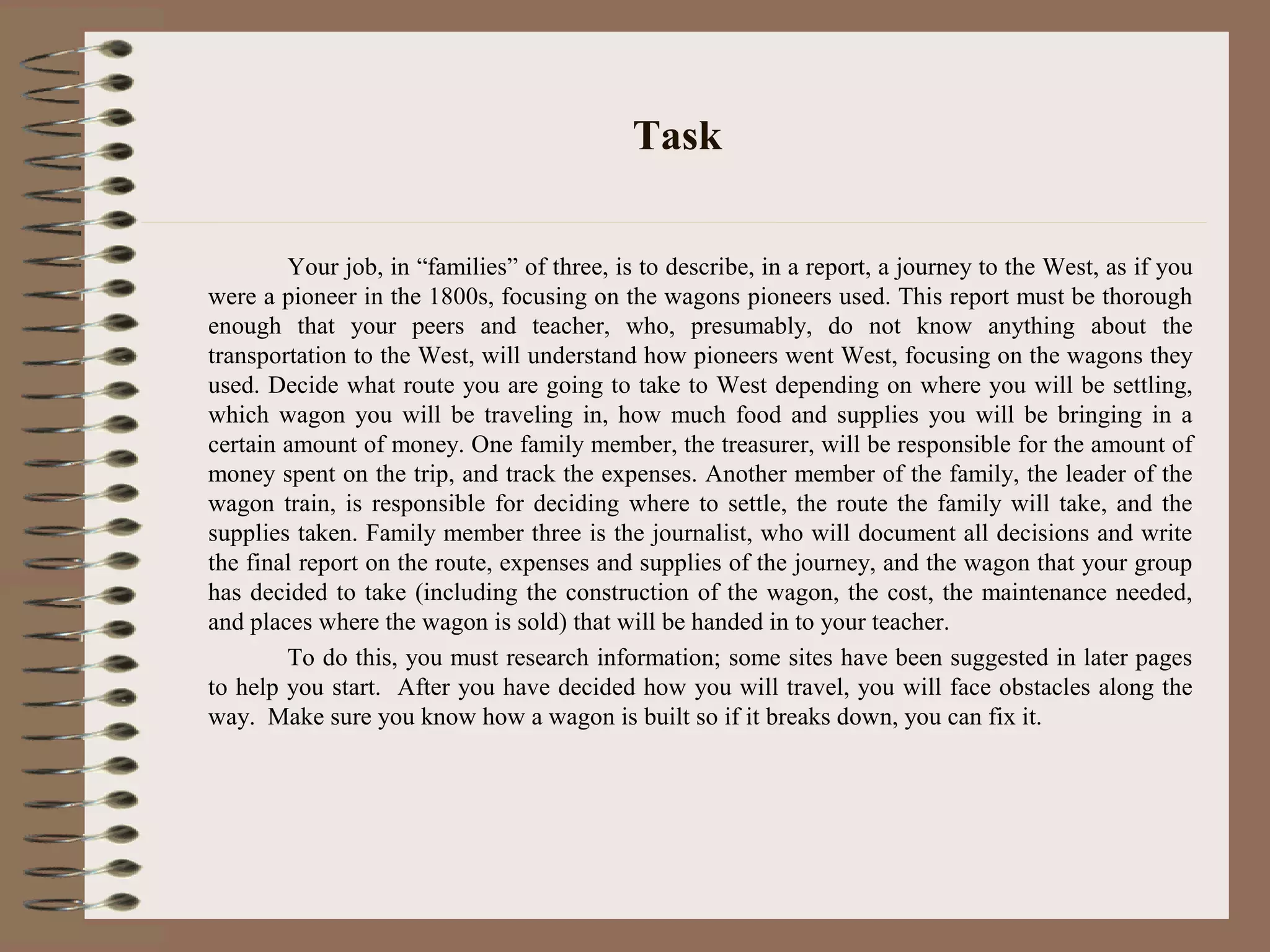 Task
Your job, in “families” of three, is to describe, in a report, a journey to the West, as if you
were a pioneer in the 1800s, focusing on the wagons pioneers used. This report must be thorough
enough that your peers and teacher, who, presumably, do not know anything about the
transportation to the West, will understand how pioneers went West, focusing on the wagons they
used. Decide what route you are going to take to West depending on where you will be settling,
which wagon you will be traveling in, how much food and supplies you will be bringing in a
certain amount of money. One family member, the treasurer, will be responsible for the amount of
money spent on the trip, and track the expenses. Another member of the family, the leader of the
wagon train, is responsible for deciding where to settle, the route the family will take, and the
supplies taken. Family member three is the journalist, who will document all decisions and write
the final report on the route, expenses and supplies of the journey, and the wagon that your group
has decided to take (including the construction of the wagon, the cost, the maintenance needed,
and places where the wagon is sold) that will be handed in to your teacher.
To do this, you must research information; some sites have been suggested in later pages
to help you start. After you have decided how you will travel, you will face obstacles along the
way. Make sure you know how a wagon is built so if it breaks down, you can fix it.
 