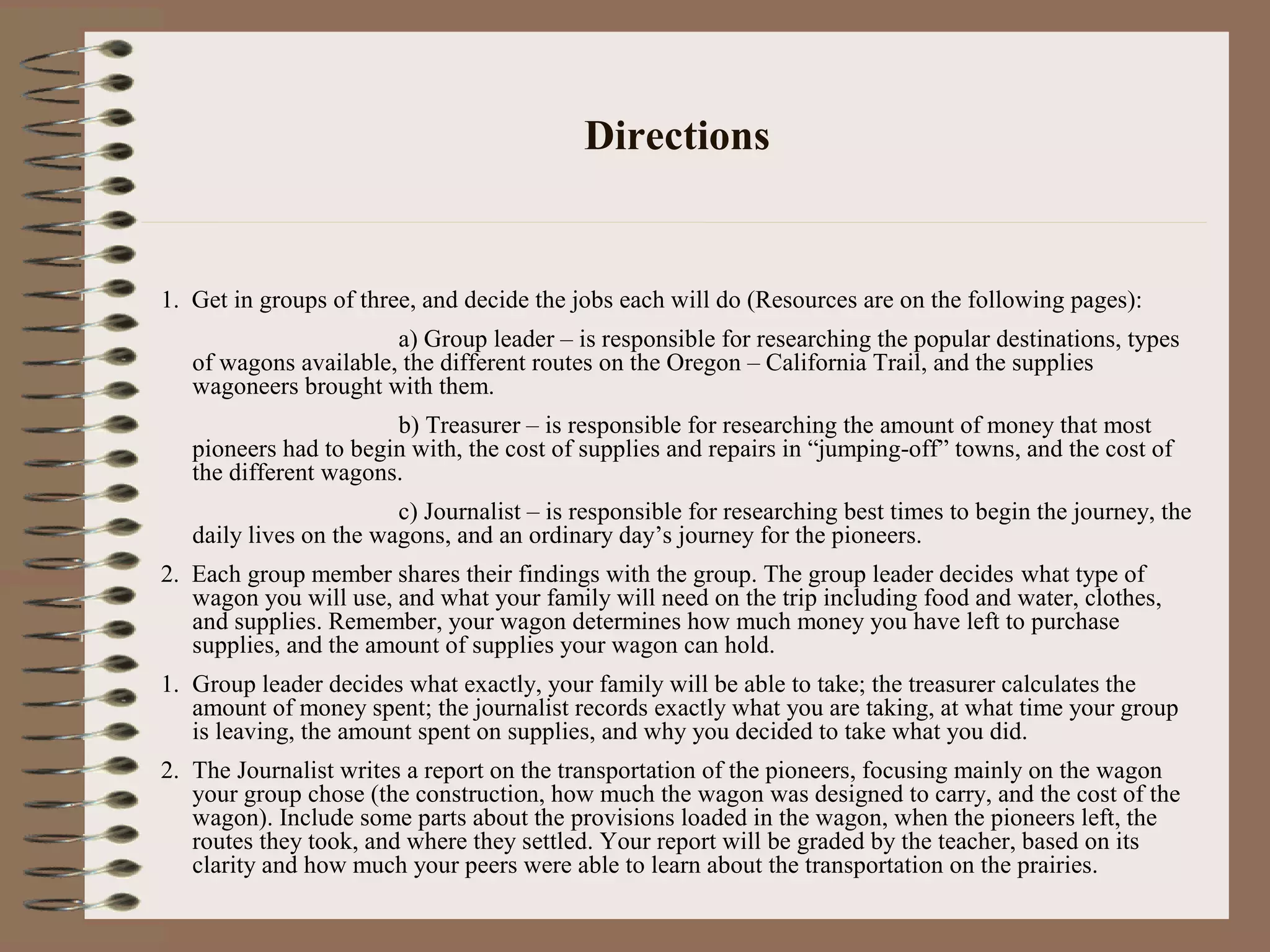Directions
1. Get in groups of three, and decide the jobs each will do (Resources are on the following pages):
a) Group leader – is responsible for researching the popular destinations, types
of wagons available, the different routes on the Oregon – California Trail, and the supplies
wagoneers brought with them.
b) Treasurer – is responsible for researching the amount of money that most
pioneers had to begin with, the cost of supplies and repairs in “jumping-off” towns, and the cost of
the different wagons.
c) Journalist – is responsible for researching best times to begin the journey, the
daily lives on the wagons, and an ordinary day’s journey for the pioneers.
2. Each group member shares their findings with the group. The group leader decides what type of
wagon you will use, and what your family will need on the trip including food and water, clothes,
and supplies. Remember, your wagon determines how much money you have left to purchase
supplies, and the amount of supplies your wagon can hold.
1. Group leader decides what exactly, your family will be able to take; the treasurer calculates the
amount of money spent; the journalist records exactly what you are taking, at what time your group
is leaving, the amount spent on supplies, and why you decided to take what you did.
2. The Journalist writes a report on the transportation of the pioneers, focusing mainly on the wagon
your group chose (the construction, how much the wagon was designed to carry, and the cost of the
wagon). Include some parts about the provisions loaded in the wagon, when the pioneers left, the
routes they took, and where they settled. Your report will be graded by the teacher, based on its
clarity and how much your peers were able to learn about the transportation on the prairies.
 