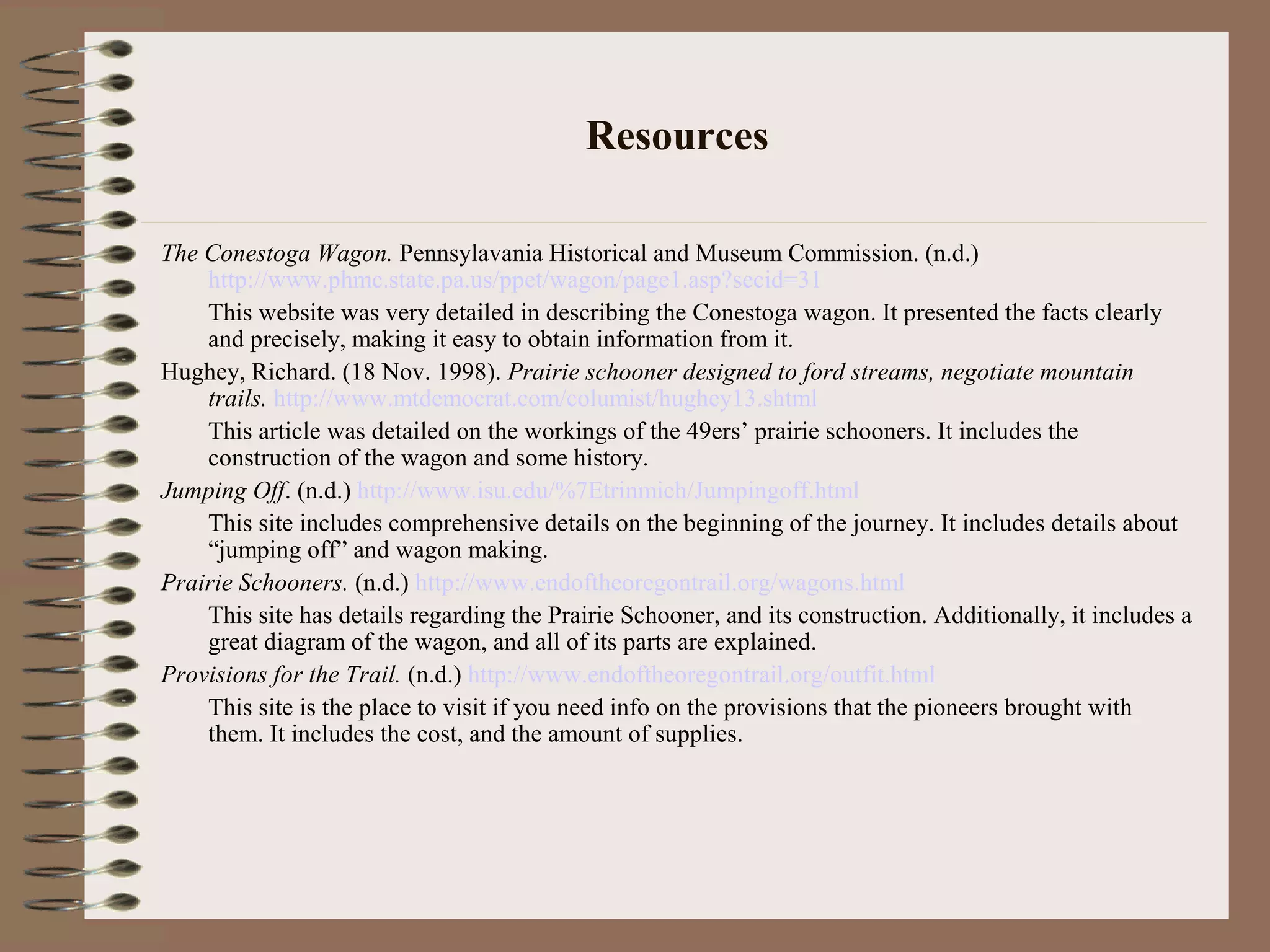 Resources
The Conestoga Wagon. Pennsylavania Historical and Museum Commission. (n.d.)
http://www.phmc.state.pa.us/ppet/wagon/page1.asp?secid=31
This website was very detailed in describing the Conestoga wagon. It presented the facts clearly
and precisely, making it easy to obtain information from it.
Hughey, Richard. (18 Nov. 1998). Prairie schooner designed to ford streams, negotiate mountain
trails. http://www.mtdemocrat.com/columist/hughey13.shtml
This article was detailed on the workings of the 49ers’ prairie schooners. It includes the
construction of the wagon and some history.
Jumping Off. (n.d.) http://www.isu.edu/%7Etrinmich/Jumpingoff.html
This site includes comprehensive details on the beginning of the journey. It includes details about
“jumping off” and wagon making.
Prairie Schooners. (n.d.) http://www.endoftheoregontrail.org/wagons.html
This site has details regarding the Prairie Schooner, and its construction. Additionally, it includes a
great diagram of the wagon, and all of its parts are explained.
Provisions for the Trail. (n.d.) http://www.endoftheoregontrail.org/outfit.html
This site is the place to visit if you need info on the provisions that the pioneers brought with
them. It includes the cost, and the amount of supplies.
 