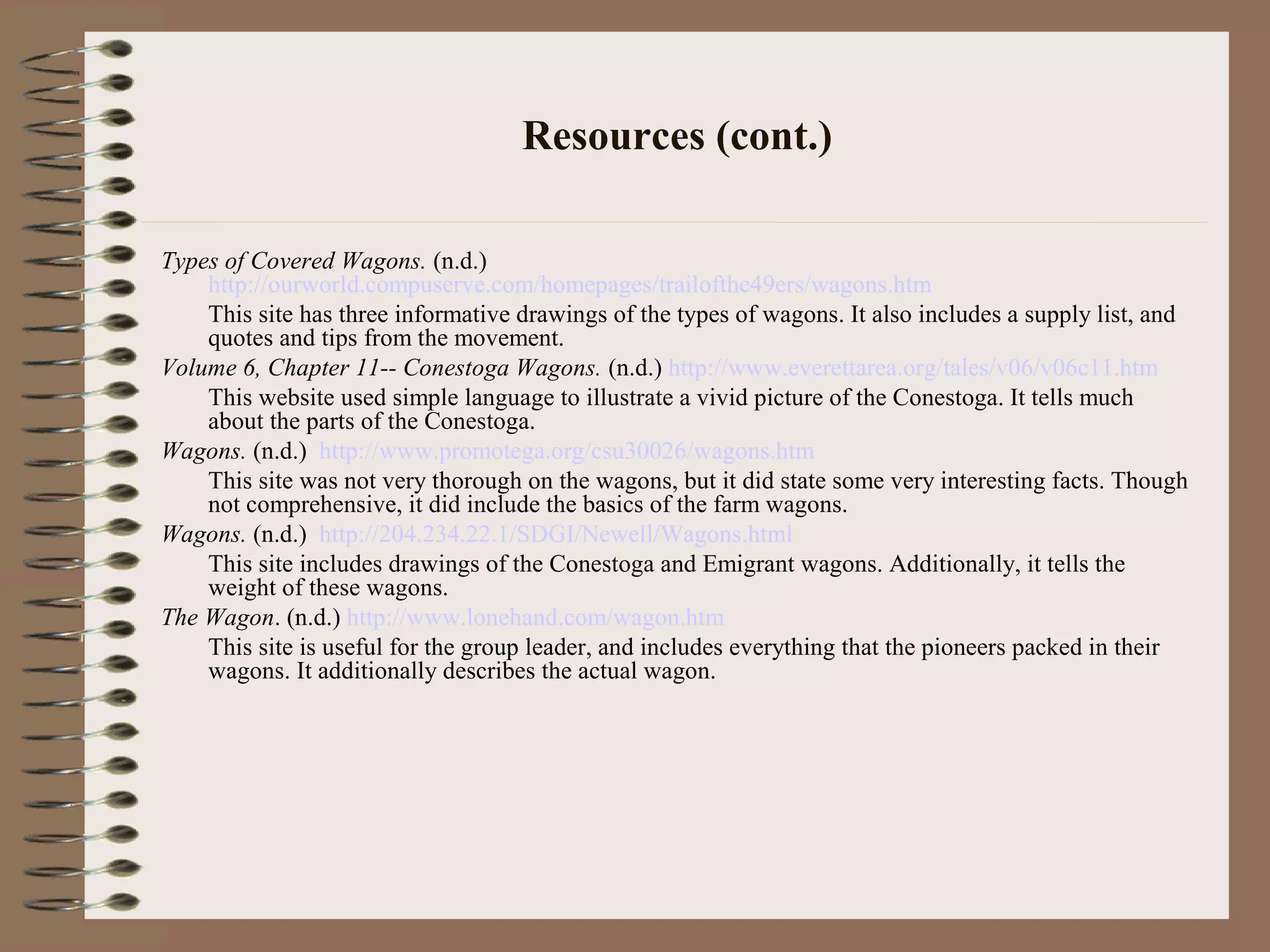 Resources (cont.)
Types of Covered Wagons. (n.d.)
http://ourworld.compuserve.com/homepages/trailofthe49ers/wagons.htm
This site has three informative drawings of the types of wagons. It also includes a supply list, and
quotes and tips from the movement.
Volume 6, Chapter 11-- Conestoga Wagons. (n.d.) http://www.everettarea.org/tales/v06/v06c11.htm
This website used simple language to illustrate a vivid picture of the Conestoga. It tells much
about the parts of the Conestoga.
Wagons. (n.d.) http://www.promotega.org/csu30026/wagons.htm
This site was not very thorough on the wagons, but it did state some very interesting facts. Though
not comprehensive, it did include the basics of the farm wagons.
Wagons. (n.d.) http://204.234.22.1/SDGI/Newell/Wagons.html
This site includes drawings of the Conestoga and Emigrant wagons. Additionally, it tells the
weight of these wagons.
The Wagon. (n.d.) http://www.lonehand.com/wagon.htm
This site is useful for the group leader, and includes everything that the pioneers packed in their
wagons. It additionally describes the actual wagon.
 