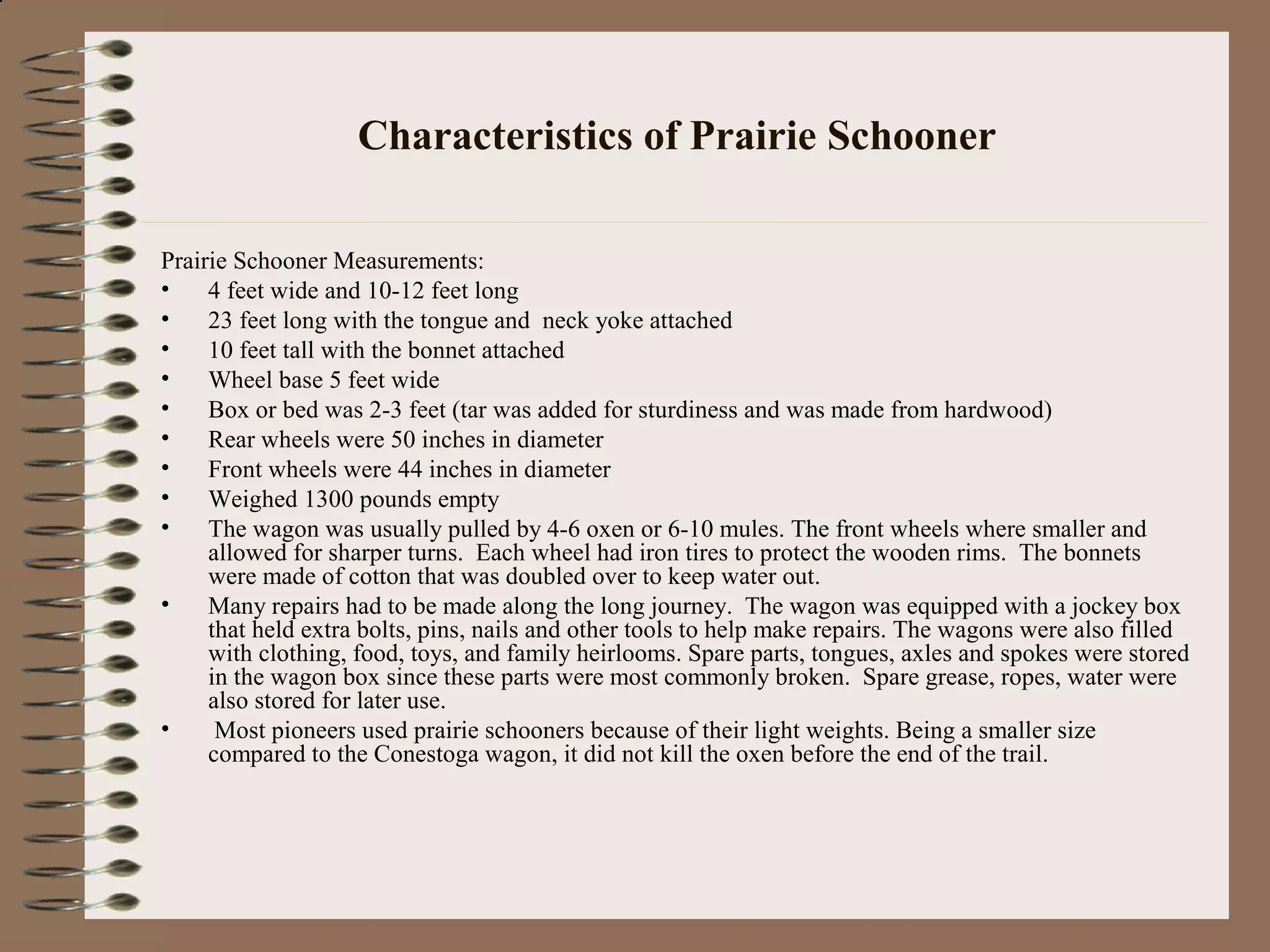 Characteristics of Prairie Schooner
Prairie Schooner Measurements:
• 4 feet wide and 10-12 feet long
• 23 feet long with the tongue and neck yoke attached
• 10 feet tall with the bonnet attached
• Wheel base 5 feet wide
• Box or bed was 2-3 feet (tar was added for sturdiness and was made from hardwood)
• Rear wheels were 50 inches in diameter
• Front wheels were 44 inches in diameter
• Weighed 1300 pounds empty
• The wagon was usually pulled by 4-6 oxen or 6-10 mules. The front wheels where smaller and
allowed for sharper turns. Each wheel had iron tires to protect the wooden rims. The bonnets
were made of cotton that was doubled over to keep water out.
• Many repairs had to be made along the long journey. The wagon was equipped with a jockey box
that held extra bolts, pins, nails and other tools to help make repairs. The wagons were also filled
with clothing, food, toys, and family heirlooms. Spare parts, tongues, axles and spokes were stored
in the wagon box since these parts were most commonly broken. Spare grease, ropes, water were
also stored for later use.
• Most pioneers used prairie schooners because of their light weights. Being a smaller size
compared to the Conestoga wagon, it did not kill the oxen before the end of the trail.
 