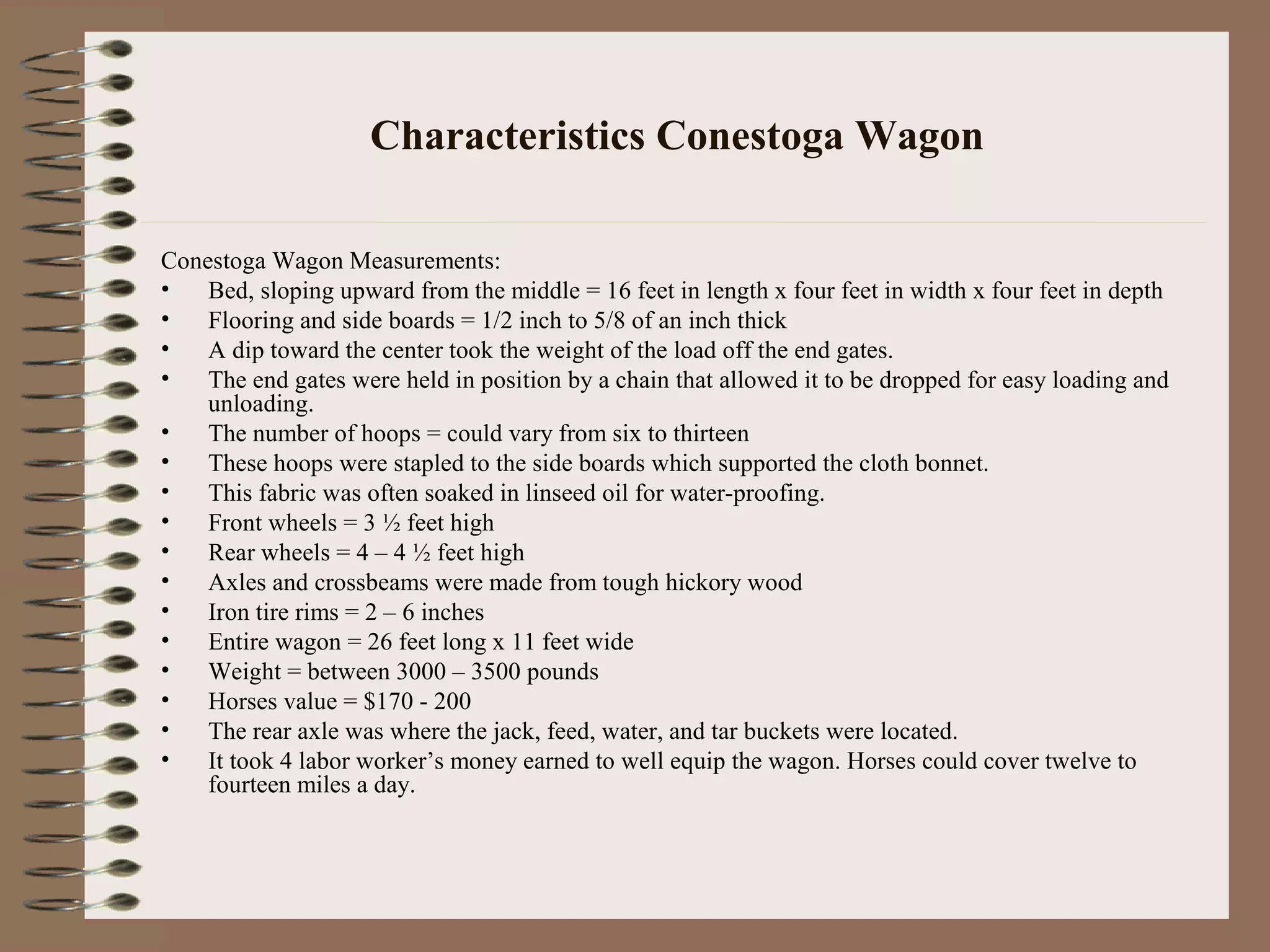 Characteristics Conestoga Wagon
Conestoga Wagon Measurements:
• Bed, sloping upward from the middle = 16 feet in length x four feet in width x four feet in depth
• Flooring and side boards = 1/2 inch to 5/8 of an inch thick
• A dip toward the center took the weight of the load off the end gates.
• The end gates were held in position by a chain that allowed it to be dropped for easy loading and
unloading.
• The number of hoops = could vary from six to thirteen
• These hoops were stapled to the side boards which supported the cloth bonnet.
• This fabric was often soaked in linseed oil for water-proofing.
• Front wheels = 3 ½ feet high
• Rear wheels = 4 – 4 ½ feet high
• Axles and crossbeams were made from tough hickory wood
• Iron tire rims = 2 – 6 inches
• Entire wagon = 26 feet long x 11 feet wide
• Weight = between 3000 – 3500 pounds
• Horses value = $170 - 200
• The rear axle was where the jack, feed, water, and tar buckets were located.
• It took 4 labor worker’s money earned to well equip the wagon. Horses could cover twelve to
fourteen miles a day.
 