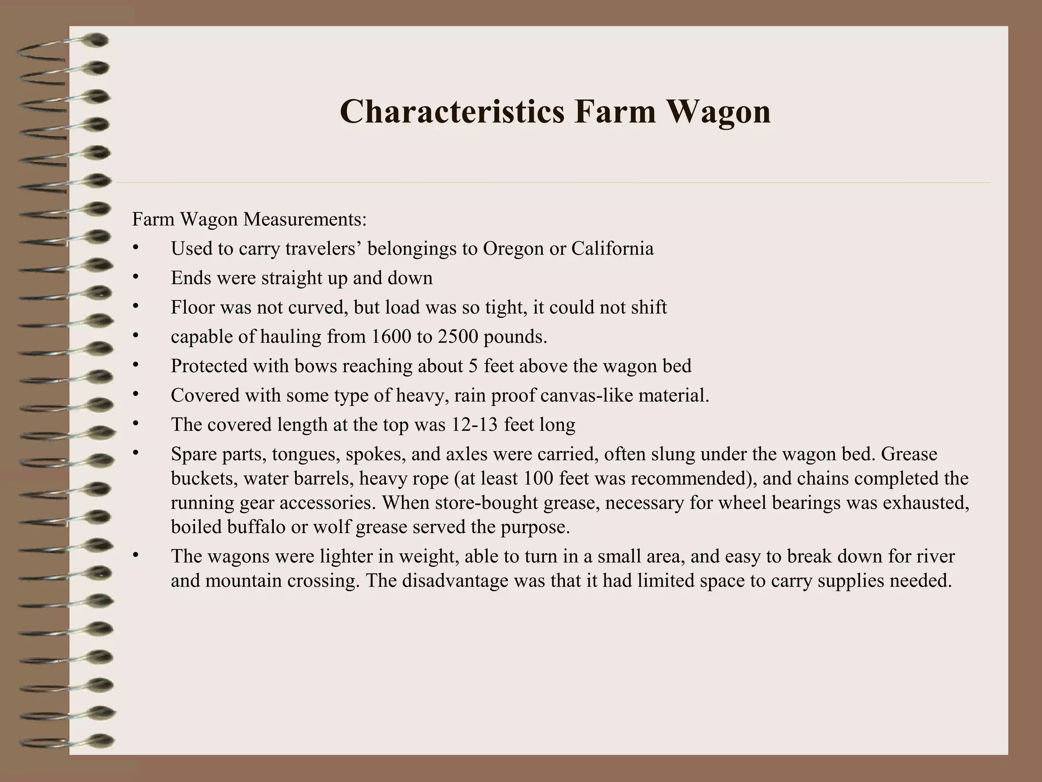Characteristics Farm Wagon
Farm Wagon Measurements:
• Used to carry travelers’ belongings to Oregon or California
• Ends were straight up and down
• Floor was not curved, but load was so tight, it could not shift
• capable of hauling from 1600 to 2500 pounds.
• Protected with bows reaching about 5 feet above the wagon bed
• Covered with some type of heavy, rain proof canvas-like material.
• The covered length at the top was 12-13 feet long
• Spare parts, tongues, spokes, and axles were carried, often slung under the wagon bed. Grease
buckets, water barrels, heavy rope (at least 100 feet was recommended), and chains completed the
running gear accessories. When store-bought grease, necessary for wheel bearings was exhausted,
boiled buffalo or wolf grease served the purpose.
• The wagons were lighter in weight, able to turn in a small area, and easy to break down for river
and mountain crossing. The disadvantage was that it had limited space to carry supplies needed.
 