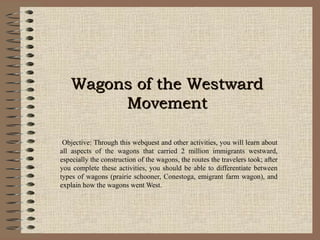 Wagons of the WestwardWagons of the Westward
MovementMovement
Objective: Through this webquest and other activities, you will learn about
all aspects of the wagons that carried 2 million immigrants westward,
especially the construction of the wagons, the routes the travelers took; after
you complete these activities, you should be able to differentiate between
types of wagons (prairie schooner, Conestoga, emigrant farm wagon), and
explain how the wagons went West.
 