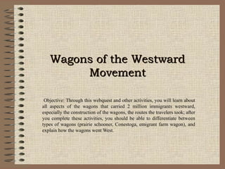 Wagons of the WestwardWagons of the Westward
MovementMovement
Objective: Through this webquest and other activities, you will learn about
all aspects of the wagons that carried 2 million immigrants westward,
especially the construction of the wagons, the routes the travelers took; after
you complete these activities, you should be able to differentiate between
types of wagons (prairie schooner, Conestoga, emigrant farm wagon), and
explain how the wagons went West.
 