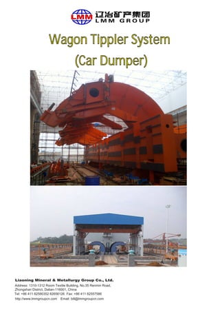 Wagon Tippler System
(Car Dumper)
Liaoning Mineral & Metallurgy Group Co., Ltd.
Address: 1310-1312 Room Textile Building, No.35 Renmin Road,
Tel: +86 411 82580352 82656126 Fax: +86 411 82557586
http://www.lmmgroupcn.com
Zhongshan District, Dalian-116001, China
Email: bill@lmmgroupcn.com
 