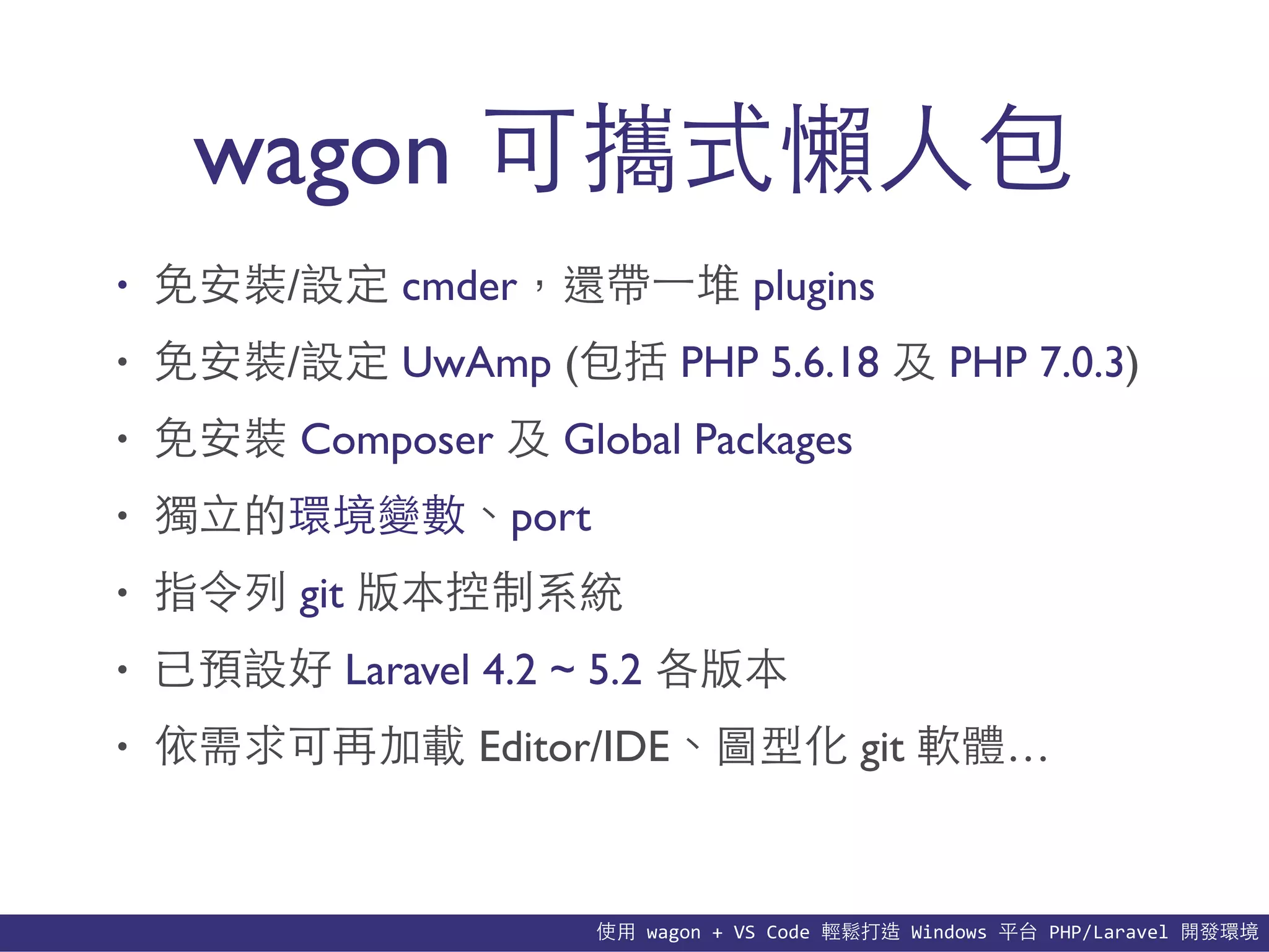 使⽤用	
  wagon	
  +	
  VS	
  Code	
  輕鬆打造	
  Windows	
  平台	
  PHP/Laravel	
  開發環境
wagon 可攜式懶⼈人包
• 免安裝/設定 cmder，還帶⼀一堆 plugins
• 免安裝/設定 UwAmp (包括 PHP 5.6.18 及 PHP 7.0.3)
• 免安裝 Composer 及 Global Packages
• 獨⽴立的環境變數、port
• 指令列 git 版本控制系統
• 已預設好 Laravel 4.2 ~ 5.2 各版本
• 依需求可再加載 Editor/IDE、圖型化 git 軟體…
 