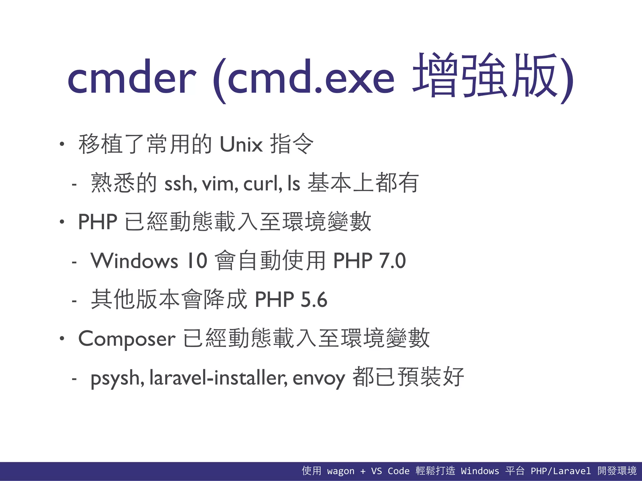 使⽤用	
  wagon	
  +	
  VS	
  Code	
  輕鬆打造	
  Windows	
  平台	
  PHP/Laravel	
  開發環境
cmder (cmd.exe 增強版)
• 移植了常⽤用的 Unix 指令
- 熟悉的 ssh, vim, curl, ls 基本上都有
• PHP 已經動態載⼊入⾄至環境變數
- Windows 10 會⾃自動使⽤用 PHP 7.0
- 其他版本會降成 PHP 5.6
• Composer 已經動態載⼊入⾄至環境變數
- psysh, laravel-installer, envoy 都已預裝好
 