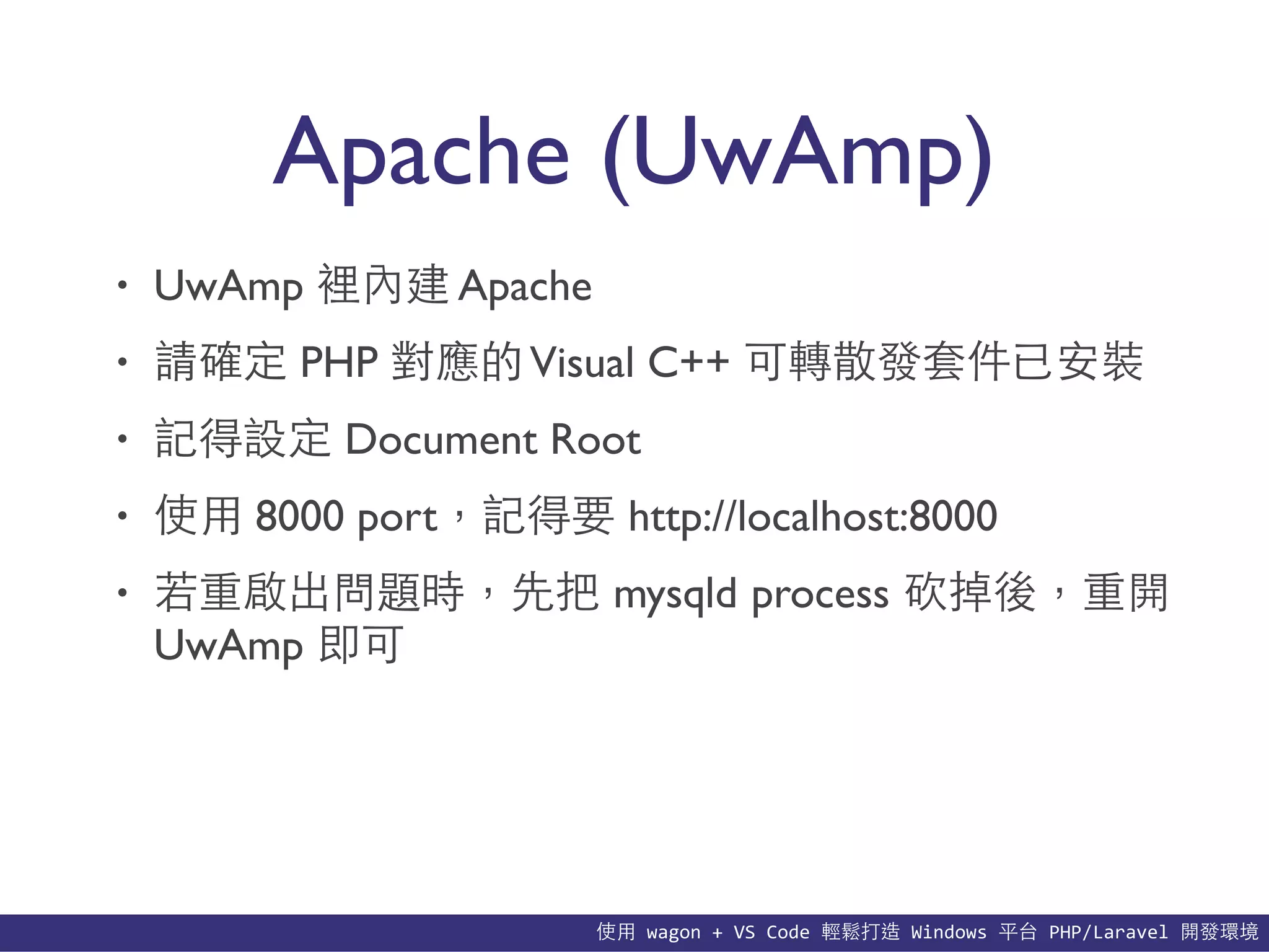 使⽤用	
  wagon	
  +	
  VS	
  Code	
  輕鬆打造	
  Windows	
  平台	
  PHP/Laravel	
  開發環境
Apache (UwAmp)
• UwAmp 裡內建 Apache
• 請確定 PHP 對應的Visual C++ 可轉散發套件已安裝
• 記得設定 Document Root
• 使⽤用 8000 port，記得要 http://localhost:8000
• 若重啟出問題時，先把 mysqld process 砍掉後，重開
UwAmp 即可
 