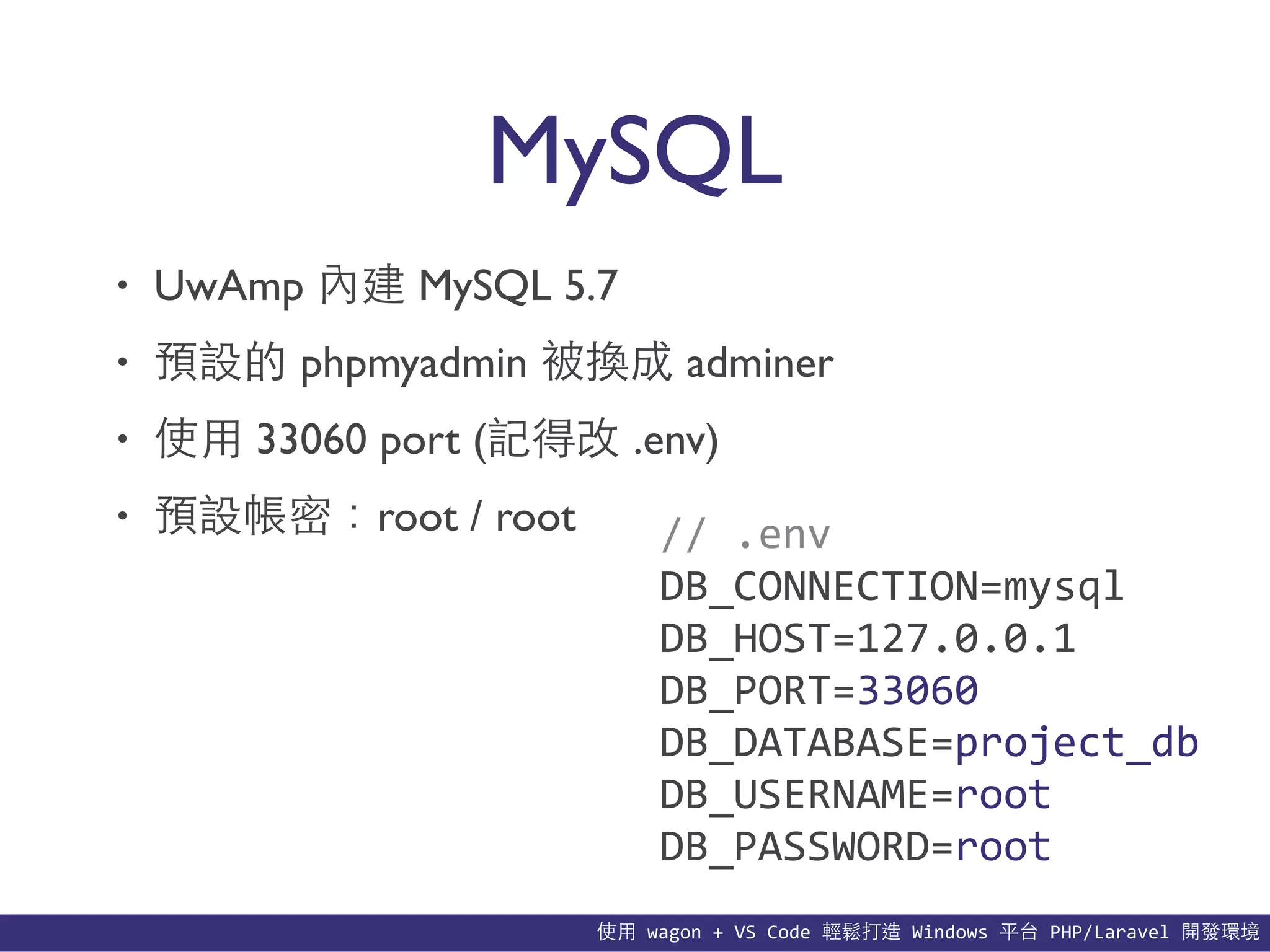 使⽤用	
  wagon	
  +	
  VS	
  Code	
  輕鬆打造	
  Windows	
  平台	
  PHP/Laravel	
  開發環境
MySQL
• UwAmp 內建 MySQL 5.7
• 預設的 phpmyadmin 被換成 adminer
• 使⽤用 33060 port (記得改 .env)
• 預設帳密：root / root //	
  .env	
  
DB_CONNECTION=mysql	
  
DB_HOST=127.0.0.1	
  
DB_PORT=33060	
  
DB_DATABASE=project_db	
  
DB_USERNAME=root	
  
DB_PASSWORD=root
 