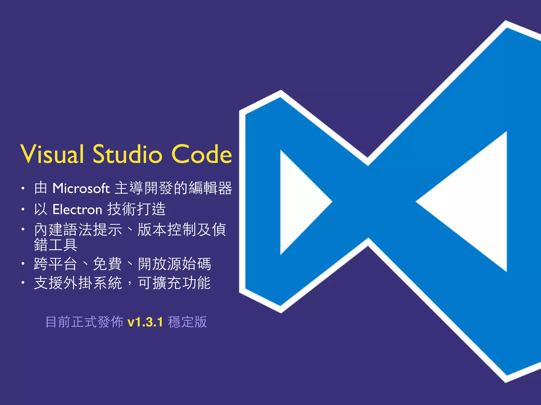 Visual Studio Code
• 由 Microsoft 主導開發的編輯器
• 以 Electron 技術打造
• 內建語法提⽰示、版本控制及偵
錯⼯工具
• 跨平台、免費、開放源始碼
• ⽀支援外掛系統，可擴充功能
⺫⽬目前正式發佈 v1.3.1 穩定版
 
