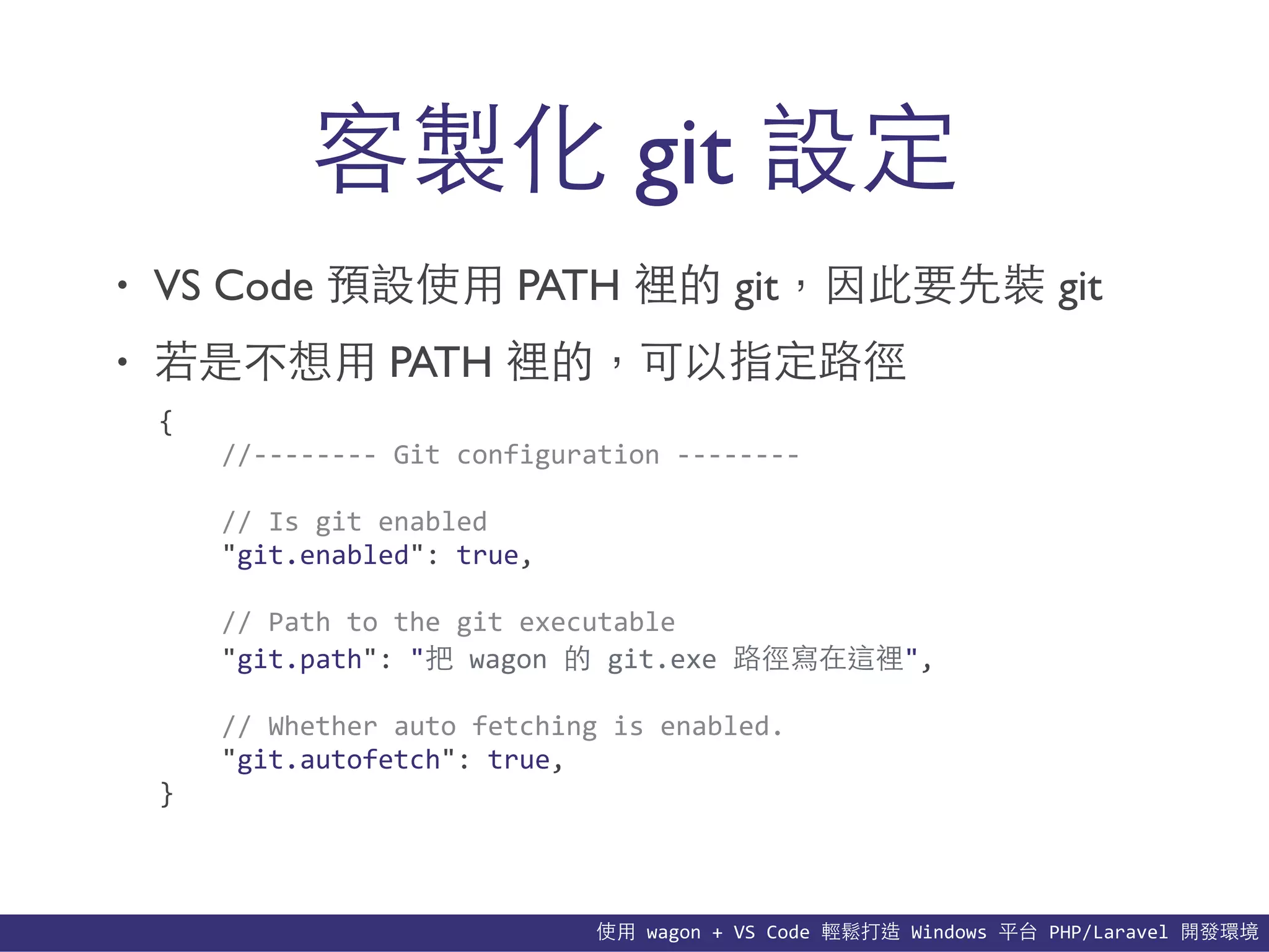 使⽤用	
  wagon	
  +	
  VS	
  Code	
  輕鬆打造	
  Windows	
  平台	
  PHP/Laravel	
  開發環境
• VS Code 預設使⽤用 PATH 裡的 git，因此要先裝 git
• 若是不想⽤用 PATH 裡的，可以指定路徑
客製化 git 設定
{	
  
	
  	
  	
  	
  //-­‐-­‐-­‐-­‐-­‐-­‐-­‐-­‐	
  Git	
  configuration	
  -­‐-­‐-­‐-­‐-­‐-­‐-­‐-­‐	
  
	
  	
  	
  	
  //	
  Is	
  git	
  enabled	
  
	
  	
  	
  	
  "git.enabled":	
  true,	
  
	
  	
  	
  	
  //	
  Path	
  to	
  the	
  git	
  executable	
  
	
  	
  	
  	
  "git.path":	
  "把	
  wagon	
  的	
  git.exe	
  路徑寫在這裡",	
  
	
  	
  	
  	
  //	
  Whether	
  auto	
  fetching	
  is	
  enabled.	
  
	
  	
  	
  	
  "git.autofetch":	
  true,	
  
}
 