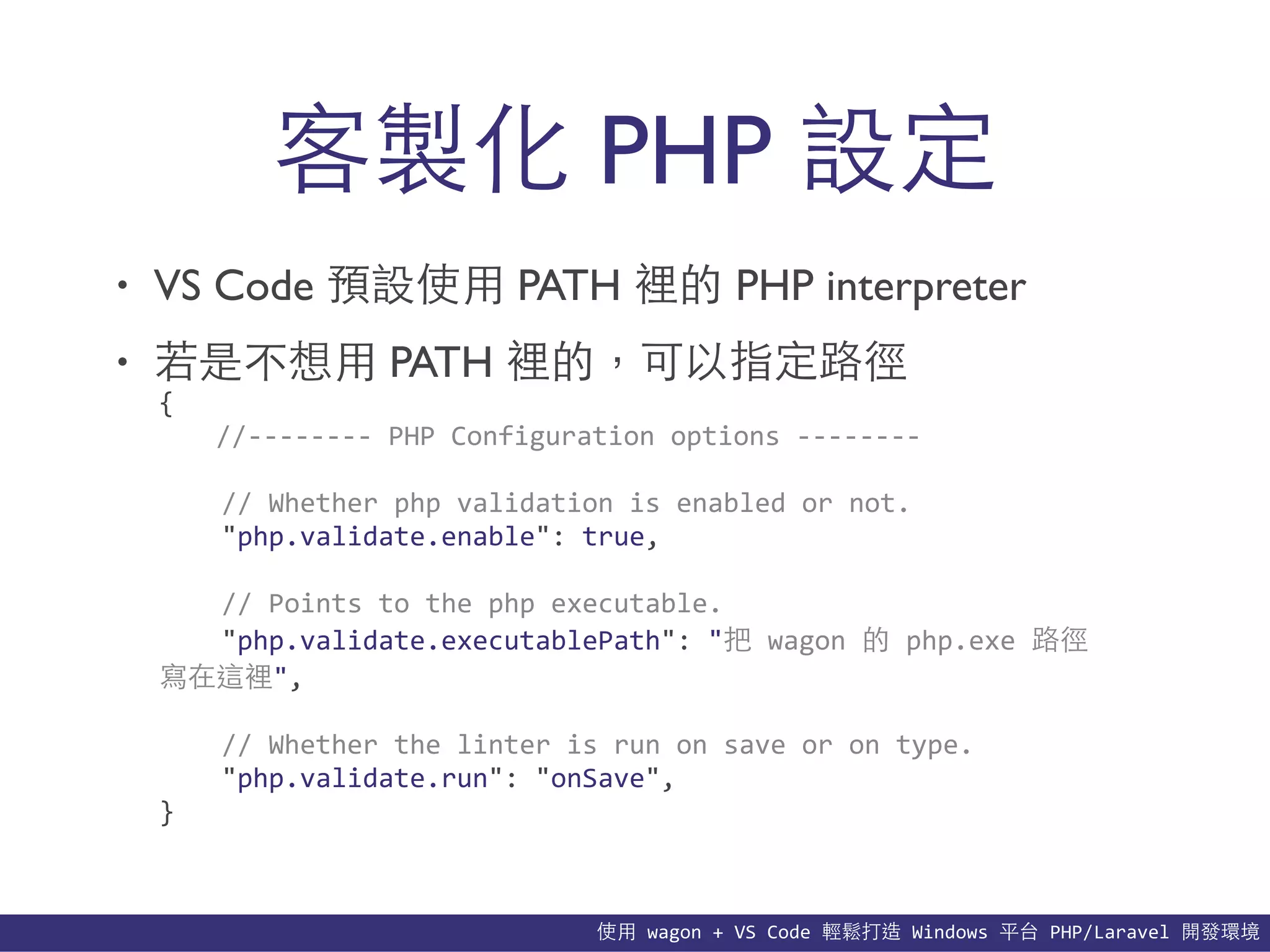 使⽤用	
  wagon	
  +	
  VS	
  Code	
  輕鬆打造	
  Windows	
  平台	
  PHP/Laravel	
  開發環境
• VS Code 預設使⽤用 PATH 裡的 PHP interpreter
• 若是不想⽤用 PATH 裡的，可以指定路徑
客製化 PHP 設定
{	
  
	
   //-­‐-­‐-­‐-­‐-­‐-­‐-­‐-­‐	
  PHP	
  Configuration	
  options	
  -­‐-­‐-­‐-­‐-­‐-­‐-­‐-­‐	
  
	
  	
  	
  	
  //	
  Whether	
  php	
  validation	
  is	
  enabled	
  or	
  not.	
  
	
  	
  	
  	
  "php.validate.enable":	
  true,	
  
	
  	
  	
  	
  //	
  Points	
  to	
  the	
  php	
  executable.	
  
	
  	
  	
  	
  "php.validate.executablePath":	
  "把	
  wagon	
  的	
  php.exe	
  路徑
寫在這裡",	
  
	
  	
  	
  	
  //	
  Whether	
  the	
  linter	
  is	
  run	
  on	
  save	
  or	
  on	
  type.	
  
	
  	
  	
  	
  "php.validate.run":	
  "onSave",	
  
}
 