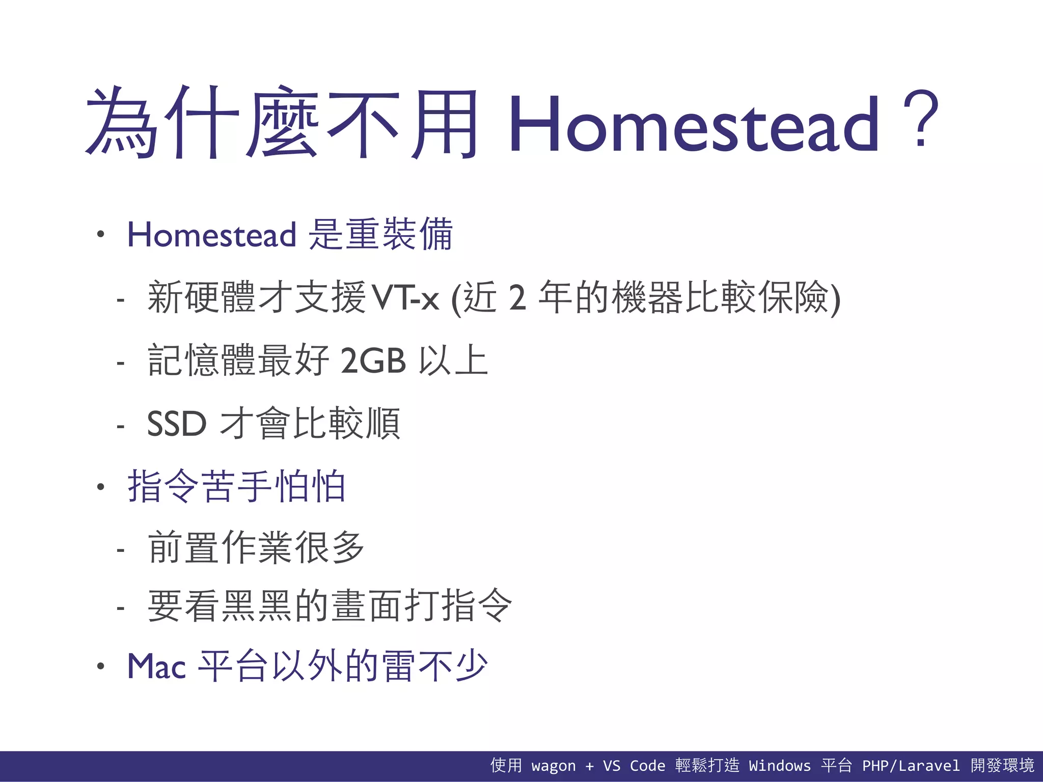 使⽤用	
  wagon	
  +	
  VS	
  Code	
  輕鬆打造	
  Windows	
  平台	
  PHP/Laravel	
  開發環境
為什麼不⽤用 Homestead？
• Homestead 是重裝備
- 新硬體才⽀支援VT-x (近 2 年的機器⽐比較保險)
- 記憶體最好 2GB 以上
- SSD 才會⽐比較順
• 指令苦⼿手怕怕
- 前置作業很多
- 要看⿊黑⿊黑的畫⾯面打指令
• Mac 平台以外的雷不少
 