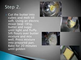  Cut the butter into
cubes and melt till
soft. Using an electric
mixer beat 185g,
butter and sugar
until light and fluffy.
Sift flours over butter
mixture and mix
well. Press mixture
into prepared pan.
Bake for 20 minutes
until golden
 