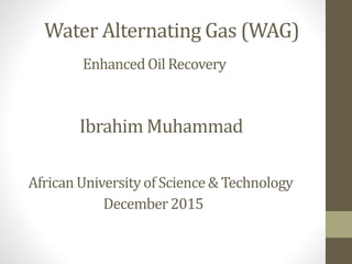 Water Alternating Gas (WAG)
EnhancedOil Recovery
Ibrahim Muhammad
African Universityof Science& Technology
December2015
 