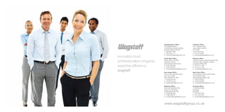 Head/Southern Office               Yorkshire Office
                             The Wagstaff Centre                Unit 4, Stadium Way
                             15 Wharfside, Rosemont Road        Leeds, West Yorkshire
                             Wembley, Middx HA0 4PE             LS11 0EW
                             T:	 020 8432 1000                  T: 0113 270 3312
                             F:	 020 8432 1111                  F: 0113 272 5936
                             E:	interiors@wagstaffgroup.co.uk   E: yorkshire@wagstaffgroup.co.uk
innovation.trust.            South West Office                  Northern Office

professionalism.longevity.   Stuart House, The Back
                             Chepstow, Gwent
                                                                Centurion House, Leyland Business Park
                                                                Centurion Way, Farington, Leyland
                             Monmouthshire NP16 5HH             Lancashire PR25 3GR
expertise.efficiency.        T:	 01291 626 596
                             F:	 01291 630 342
                                                                T:	 01772 511 786
                                                                F:	 01772 511 758
                             E:	southwest@wagstaffgroup.co.uk   E:	north@wagstaffgroup.co.uk
wagstaff                     East Anglia Office                 North East Office
                             Unit 20, Diss Business Centre      The Enterprise Centre, Ridley Street
                             Dark Lane, Scole                   The Quayside, Blyth
                             Diss, Norfolk IP21 4HD             Northumberland NE24 3AG
                             T:	 01379 644 448                  T:	 01670 542 870
                             F:	 01379 644 548                  F:	 01670 542 883
                             E:	east@wagstaffgroup.co.uk        E:	northeast@wagstaffgroup.co.uk

                             Midlands Office                    Scotland Office
                             Holly Farm Business Park           11 Maritime Street
                             Honiley, nr Kenilworth             Edinburgh
                             Warwickshire CV8 1NP               EH6 6SB
                             T:	 01926 485 083                  T:	 0131 625 1033
                             F:	 01926 485 077                  F:	 0131 625 1034
                             E:	midlands@wagstaffgroup.co.uk    E:	scotland@wagstaffgroup.co.uk




                             www.wagstaffgroup.co.uk
 