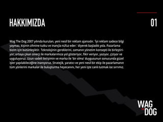 HAKKIMIZDA
Wag The Dog 2007 yılında kurulan, yeni nesil bir reklam ajansıdır. 'İyi reklam sadece bilgi
yaymaz, kişinin zihnine tutku ve inançla nüfuz eder.' diyerek başladık yola. Pazarlama
bizim için bütünleşiktir. Teknolojinin gereklerini, zamanın yönetim konsepti ile birleştiri-
yor; ortaya çıkan sinerji ile markalarımıza yol gösteriyor, ﬁkir veriyor, yazıyor, çiziyor ve
uyguluyoruz. Uzun vadeli iletişimin ve marka ile 'bir olma' duygusunun sonucunda güzel
işler yapılabileceğine inanıyoruz. Stratejik, yaratıcı ve yeni nesil bir ekip ile pazarlamanın
tüm yönlerini markalar ile buluşturma heyecanını, her yeni işte canlı tutmak ise sırrımız.
01
 