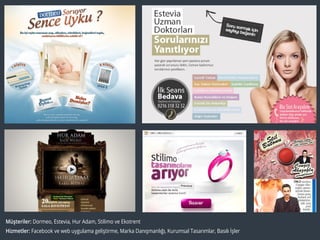 Müşteriler: Dormeo, Estevia, Hur Adam, Stilimo ve Ekotrent
Hizmetler: Facebook ve web uygulama geliştirme, Marka Danışmanlığı, Kurumsal Tasarımlar, Basılı İşler
 